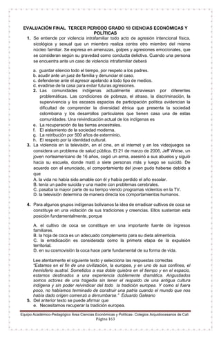Equipo Académico-Pedagógico Área Ciencias Económicas y Políticas- Colegios Arquidiocesanos de Cali
Página 163
EVALUACIÓN FINAL TERCER PERIODO GRADO 10 CIENCIAS ECONÓMICAS Y
POLÍTICAS
1. Se entiende por violencia intrafamiliar todo acto de agresión intencional física,
sicológica y sexual que un miembro realiza contra otro miembro del mismo
núcleo familiar. Se expresa en amenazas, golpes y agresiones emocionales, que
se consideran según su gravedad como conducta delictiva. Cuando una persona
se encuentra ante un caso de violencia intrafamiliar deberá
a. guardar silencio todo el tiempo, por respeto a los padres.
b. acudir ante un juez de familia y denunciar el caso.
c. defenderse ante el agresor apelando a todo tipo de medios.
d. evadirse de la casa para evitar futuras agresiones.
2. Las comunidades indígenas actualmente atraviesan por diferentes
problemáticas. Las condiciones de pobreza, el atraso, la discriminación, la
supervivencia y los escasos espacios de participación política evidencian la
dificultad de comprender la diversidad étnica que presenta la sociedad
colombiana y los desarrollos particulares que tienen casa una de estas
comunidades. Una reivindicación actual de los indígenas es
e. La recuperación de las tierras ancestrales.
f. El aislamiento de la sociedad moderna.
g. La retribución por 500 años de exterminio.
h. El respeto por la identidad cultural.
3. La violencia en la televisión, en el cine, en el internet y en los videojuegos se
considera un problema de salud pública. El 21 de marzo de 2006, Jeff Weise, un
joven norteamericano de 16 años, cogió un arma, asesinó a sus abuelos y siguió
hacia su escuela, donde mató a siete personas más y luego se suicidó. De
acuerdo con el enunciado, el comportamiento del joven pudo haberse debido a
que
A. la vida no había sido amable con él y había perdido el año escolar.
B. tenía un padre suicida y una madre con problemas cerebrales.
C. pasaba la mayor parte de su tiempo viendo programas violentos en la TV.
D. la televisión determina de manera directa los comportamientos humanos.
4. Para algunos grupos indígenas bolivianos la idea de erradicar cultivos de coca se
constituye en una violación de sus tradiciones y creencias. Ellos sustentan esta
posición fundamentalmente, porque
A. el cultivo de coca se constituye en una importante fuente de ingresos
familiares.
B. la hoja de coca es un adecuado complemento para su dieta alimenticia.
C. la erradicación es considerada como la primera etapa de la expulsión
territorial.
D. en su cosmovisión la coca hace parte fundamental de su forma de vida.
Lee atentamente el siguiente texto y selecciona las respuestas correctas
“Estamos en el fin de una civilización, la europea, y en uno de sus confines, el
hemisferio austral. Sometidos a esa doble quiebra en el tiempo y en el espacio,
estamos destinados a una experiencia doblemente dramática. Angustiados
somos actores de una tragedia sin tener el respaldo de una antigua cultura
indígena y sin poder reivindicar del todo la tradición europea. Y como si fuera
poco, no habíamos terminado de construir una patria cuando el mundo que nos
había dado origen comenzó a derrumbarse.” Eduardo Galeano
5. Del anterior texto se puede afirmar que
e. Necesitamos recuperar la tradición europea.
 