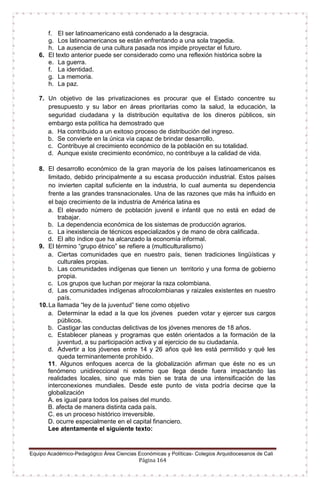 Equipo Académico-Pedagógico Área Ciencias Económicas y Políticas- Colegios Arquidiocesanos de Cali
Página 164
f. El ser latinoamericano está condenado a la desgracia.
g. Los latinoamericanos se están enfrentando a una sola tragedia.
h. La ausencia de una cultura pasada nos impide proyectar el futuro.
6. El texto anterior puede ser considerado como una reflexión histórica sobre la
e. La guerra.
f. La identidad.
g. La memoria.
h. La paz.
7. Un objetivo de las privatizaciones es procurar que el Estado concentre su
presupuesto y su labor en áreas prioritarias como la salud, la educación, la
seguridad ciudadana y la distribución equitativa de los dineros públicos, sin
embargo esta política ha demostrado que
a. Ha contribuido a un exitoso proceso de distribución del ingreso.
b. Se convierte en la única vía capaz de brindar desarrollo.
c. Contribuye al crecimiento económico de la población en su totalidad.
d. Aunque existe crecimiento económico, no contribuye a la calidad de vida.
8. El desarrollo económico de la gran mayoría de los países latinoamericanos es
limitado, debido principalmente a su escasa producción industrial. Estos países
no invierten capital suficiente en la industria, lo cual aumenta su dependencia
frente a las grandes transnacionales. Una de las razones que más ha influido en
el bajo crecimiento de la industria de América latina es
a. El elevado número de población juvenil e infantil que no está en edad de
trabajar.
b. La dependencia económica de los sistemas de producción agrarios.
c. La inexistencia de técnicos especializados y de mano de obra calificada.
d. El alto índice que ha alcanzado la economía informal.
9. El término “grupo étnico” se refiere a (multiculturalismo)
a. Ciertas comunidades que en nuestro país, tienen tradiciones lingüísticas y
culturales propias.
b. Las comunidades indígenas que tienen un territorio y una forma de gobierno
propia.
c. Los grupos que luchan por mejorar la raza colombiana.
d. Las comunidades indígenas afrocolombianas y raizales existentes en nuestro
país.
10.La llamada “ley de la juventud” tiene como objetivo
a. Determinar la edad a la que los jóvenes pueden votar y ejercer sus cargos
públicos.
b. Castigar las conductas delictivas de los jóvenes menores de 18 años.
c. Establecer planeas y programas que estén orientados a la formación de la
juventud, a su participación activa y al ejercicio de su ciudadanía.
d. Advertir a los jóvenes entre 14 y 26 años qué les está permitido y qué les
queda terminantemente prohibido.
11. Algunos enfoques acerca de la globalización afirman que éste no es un
fenómeno unidireccional ni externo que llega desde fuera impactando las
realidades locales, sino que más bien se trata de una intensificación de las
interconexiones mundiales. Desde este punto de vista podría decirse que la
globalización
A. es igual para todos los países del mundo.
B. afecta de manera distinta cada país.
C. es un proceso histórico irreversible.
D. ocurre especialmente en el capital financiero.
Lee atentamente el siguiente texto:
 