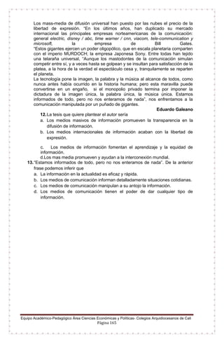 Equipo Académico-Pedagógico Área Ciencias Económicas y Políticas- Colegios Arquidiocesanos de Cali
Página 165
Los mass-media de difusión universal han puesto por las nubes el precio de la
libertad de expresión. “En los últimos años, han duplicado su mercado
internacional las principales empresas norteamericanas de la comunicación:
general electric, disney / abc, time warner / cnn, viacom, tele-communication y
microsoft, la empresa de Bill Gates.
“Estos gigantes ejercen un poder oligopólico, que en escala planetaria comparten
con el imperio MURDOCH; la empresa Japonesa Sony. Entre todas han tejido
una telaraña universal, “Aunque los mastodontes de la comunicación simulan
competir entre sí, y a veces hasta se golpean y se insultan para satisfacción de la
platea, a la hora de la verdad el espectáculo cesa y, tranquilamente se reparten
el planeta.
La tecnología pone la imagen, la palabra y la música al alcance de todos, como
nunca antes había ocurrido en la historia humana; pero esta maravilla puede
convertirse en un engaño, si el monopolio privado termina por imponer la
dictadura de la imagen única, la palabra única, la música única. Estamos
informados de todo, pero no nos enteramos de nada”, nos enfrentamos a la
comunicación manipulada por un puñado de gigantes.
Eduardo Galeano
12.La tesis que quiere plantear el autor sería
a. Los medios masivos de información promueven la transparencia en la
difusión de información.
b. Los medios internacionales de información acaban con la libertad de
expresión.
c. Los medios de información fomentan el aprendizaje y la equidad de
información.
d.Los mas media promueven y ayudan a la interconexión mundial.
13.“Estamos informados de todo, pero no nos enteramos de nada”. De la anterior
frase podemos inferir que
a. La información en la actualidad es eficaz y rápida.
b. Los medios de comunicación informan detalladamente situaciones cotidianas.
c. Los medios de comunicación manipulan a su antojo la información.
d. Los medios de comunicación tienen el poder de dar cualquier tipo de
información.
 