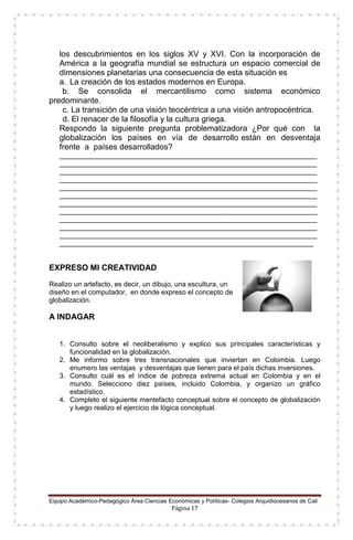 Equipo Académico-Pedagógico Área Ciencias Económicas y Políticas- Colegios Arquidiocesanos de Cali
Página 17
los descubrimientos en los siglos XV y XVI. Con la incorporación de
América a la geografía mundial se estructura un espacio comercial de
dimensiones planetarias una consecuencia de esta situación es
a. La creación de los estados modernos en Europa.
b. Se consolida el mercantilismo como sistema económico
predominante.
c. La transición de una visión teocéntrica a una visión antropocéntrica.
d. El renacer de la filosofía y la cultura griega.
Respondo la siguiente pregunta problematizadora ¿Por qué con la
globalización los países en vía de desarrollo están en desventaja
frente a países desarrollados?
___________________________________________________________________
___________________________________________________________________
___________________________________________________________________
___________________________________________________________________
___________________________________________________________________
___________________________________________________________________
___________________________________________________________________
___________________________________________________________________
___________________________________________________________________
___________________________________________________________________
___________________________________________________________________
__________________________________________________________________
EXPRESO MI CREATIVIDAD
Realizo un artefacto, es decir, un dibujo, una escultura, un
diseño en el computador, en donde expreso el concepto de
globalización.
A INDAGAR
1. Consulto sobre el neoliberalismo y explico sus principales características y
funcionalidad en la globalización.
2. Me informo sobre tres transnacionales que inviertan en Colombia. Luego
enumero las ventajas y desventajas que tienen para el país dichas inversiones.
3. Consulto cuál es el índice de pobreza extrema actual en Colombia y en el
mundo. Selecciono diez países, incluido Colombia, y organizo un gráfico
estadístico.
4. Completo el siguiente mentefacto conceptual sobre el concepto de globalización
y luego realizo el ejercicio de lógica conceptual.
 