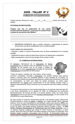 Equipo Académico-Pedagógico Área Ciencias Económicas y Políticas- Colegios Arquidiocesanos de Cali
Página 19
GUÍA - TALLER Nº 4
Tiempo previsto: Semana N. 4 del ______ al ____ de_________ Horas: dos horas de
trabajo.
ACTIVIDAD DE MOTIVACIÓN
Imagino que soy un gobernante de una nación
económicamente poderosa. ¿Cuál sería mi actitud frente
a países de economías más débiles?
_________________________________________________
_________________________________________________
______________________________________________________________________
______________________________________________________________________
______________________________________________________________________
 PROPÓSITO EXPRESIVO: Que yo analice, interprete y comprehenda el comercio
internacional como factor predominante en la economía mundial.
INDICADORES DE DESEMPEÑO:
- interpreto y analizo el comercio internación como un factor predomínate de la economía
mundial.
- Argumento de manera crítica mis ideas frente al proceso de importación y exportación.
- Infiero pensamientos a través de textos propios de las ciencias sociales
.
EL COMERCIO INTERNACIONAL
El Comercio internacional es el intercambio de bienes
económicos que se efectúa entre los habitantes de dos o más
naciones, de tal manera, que se dé origen a salidas de
mercancía de un país (exportaciones) entradas de mercancías
(importaciones) procedentes de otros países.
Todos los países, incluidos los más pobres, tienen activos -
humanos, industriales, naturales y financieros- que pueden emplear para producir
bienes y servicios para sus mercados internos o para competir en el exterior. La
economía nos enseña que podemos beneficiarnos cuando esas mercancías y servicios
se comercializan, es decir, que todos los países prosperen, en primer lugar,
aprovechando sus activos para concentrarse en lo que pueden producir mejor, y
después intercambiando estos productos por los productos que otros países producen
mejor.
El comercio internacional se inicia fundamentalmente en la segunda mitad del siglo XX,
y de forma espectacular en la década de 1990, al incorporarse las economías
latinoamericanas, de Europa del Este y el oriente asiático. Cada vez existe mayor
interrelación entre lo que ocurre en los mercados internacionales y lo que sucede en la
economía de un país determinado.
De esta manera el comercio internacional permite a los distintos países relacionarse
económicamente a través de pactos o tratados, los cuales también tienen intereses
políticos, entre los más importantes en que participa nuestro país tenemos ATPA- que
es un programa unilateral de preferencias arancelarias otorgado por Estados Unidos en
el año de 1992 a los países andinos (Colombia, Bolivia, Ecuador y Perú), El SGP
Andino (Sistema Generalizado de Preferencias para los Países Andinos), que es
un régimen especial unilateral que otorga la Unión Europea a Colombia y a otros
países, dentro del marco del SGP comunitario aplicado a los países en desarrollo. Pero
también existen acuerdos comerciales como el T.L.C, la Comunidad Andina de
 