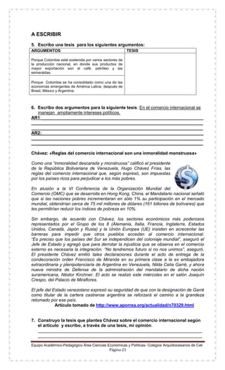Equipo Académico-Pedagógico Área Ciencias Económicas y Políticas- Colegios Arquidiocesanos de Cali
Página 21
A ESCRIBIR
5. Escribo una tesis para los siguientes argumentos:
6. Escribo dos argumentos para la siguiente tesis: En el comercio internacional se
manejan ampliamente intereses políticos.
AR1:__________________________________________________________________
______________________________________________________________________
______________________________________________________________________
AR2:__________________________________________________________________
______________________________________________________________________
______________________________________________________________________
Chávez: «Reglas del comercio internacional son una inmoralidad monstruosa»
Como una “inmoralidad descarada y monstruosa” calificó el presidente
de la República Bolivariana de Venezuela, Hugo Chávez Frías, las
reglas del comercio internacional que, según expresó, son impuestas
por los países ricos para perjudicar a los más pobres.
En alusión a la VI Conferencia de la Organización Mundial del
Comercio (OMC) que se desarrolla en Hong Kong, China, el Mandatario nacional señaló
que si las naciones pobres incrementaran en sólo 1% su participación en el mercado
mundial, obtendrían cerca de 75 mil millones de dólares (161 billones de bolívares) que
les permitirían reducir los índices de pobreza en 10%.
Sin embargo, de acuerdo con Chávez, los sectores económicos más poderosos
representados por el Grupo de los 8 (Alemania, Italia, Francia, Inglaterra, Estados
Unidos, Canadá, Japón y Rusia) y la Unión Europea (UE) insisten en acrecentar las
barreras para impedir que otros pueblos accedan al comercio internacional.
“Es preciso que los países del Sur se independicen del coloniaje mundial”, aseguró el
Jefe de Estado y agregó que para derrotar la injusticia que se observa en el comercio
externo es necesaria la integración. “No tendremos futuro si no nos unimos”, aseguró.
El presidente Chávez emitió tales declaraciones durante el acto de entrega de la
condecoración orden Francisco de Miranda en su primera clase a la ex embajadora
extraordinaria y plenipotenciaria de Argentina en Venezuela, Nilda Celia Garré, y ahora
nueva ministra de Defensa de la administración del mandatario de dicha nación
suramericana, Néstor Kirchner. El acto se realizó este miércoles en el salón Joaquín
Crespo, del Palacio de Miraflores.
El jefe del Estado venezolano expresó su seguridad de que con la designación de Garré
como titular de la cartera castrense argentina se reforzará el camino a la grandeza
retomado por ese país.
Artículo tomado de http://www.aporrea.org/actualidad/n70329.html
7. Construyo la tesis que plantea Chávez sobre el comercio internacional según
el artículo y escribo, a través de una tesis, mi opinión.
___________________________________________________________________
___________________________________________________________________
ARGUMENTOS TESIS
Porque Colombia está sostenida por varios sectores de
la producción nacional, en donde sus productos de
mayor exportación son el café, petróleo y las
esmeraldas.
Porque Colombia se ha consolidado como una de las
economías emergentes de América Latina, después de
Brasil, México y Argentina.
 