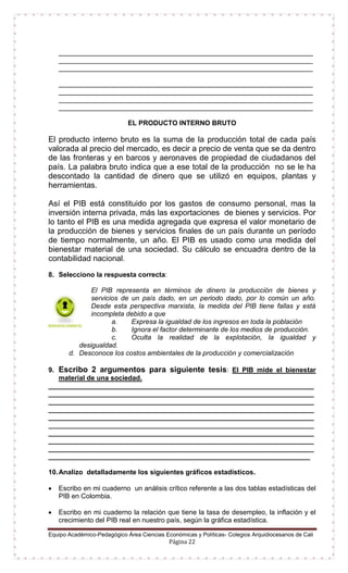 Equipo Académico-Pedagógico Área Ciencias Económicas y Políticas- Colegios Arquidiocesanos de Cali
Página 22
___________________________________________________________________
___________________________________________________________________
___________________________________________________________________
___________________________________________________________________
___________________________________________________________________
___________________________________________________________________
___________________________________________________________________
EL PRODUCTO INTERNO BRUTO
El producto interno bruto es la suma de la producción total de cada país
valorada al precio del mercado, es decir a precio de venta que se da dentro
de las fronteras y en barcos y aeronaves de propiedad de ciudadanos del
país. La palabra bruto indica que a ese total de la producción no se le ha
descontado la cantidad de dinero que se utilizó en equipos, plantas y
herramientas.
Así el PIB está constituido por los gastos de consumo personal, mas la
inversión interna privada, más las exportaciones de bienes y servicios. Por
lo tanto el PIB es una medida agregada que expresa el valor monetario de
la producción de bienes y servicios finales de un país durante un período
de tiempo normalmente, un año. El PIB es usado como una medida del
bienestar material de una sociedad. Su cálculo se encuadra dentro de la
contabilidad nacional.
8. Selecciono la respuesta correcta:
El PIB representa en términos de dinero la producción de bienes y
servicios de un país dado, en un periodo dado, por lo común un año.
Desde esta perspectiva marxista, la medida del PIB tiene fallas y está
incompleta debido a que
a. Expresa la igualdad de los ingresos en toda la población
b. Ignora el factor determinante de los medios de producción.
c. Oculta la realidad de la explotación, la igualdad y
desigualdad.
d. Desconoce los costos ambientales de la producción y comercialización
9. Escribo 2 argumentos para siguiente tesis: El PIB mide el bienestar
material de una sociedad.
______________________________________________________________________
______________________________________________________________________
______________________________________________________________________
______________________________________________________________________
______________________________________________________________________
______________________________________________________________________
______________________________________________________________________
______________________________________________________________________
______________________________________________________________________
_____________________________________________________________________
10.Analizo detalladamente los siguientes gráficos estadísticos.
 Escribo en mi cuaderno un análisis crítico referente a las dos tablas estadísticas del
PIB en Colombia.
 Escribo en mi cuaderno la relación que tiene la tasa de desempleo, la inflación y el
crecimiento del PIB real en nuestro país, según la gráfica estadística.
 
