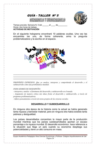 Equipo Académico-Pedagógico Área Ciencias Económicas y Políticas- Colegios Arquidiocesanos de Cali
Página 24
GUÍA - TALLER Nº 5
Tiempo previsto: Semana N. 5 del ______ al ____ de_________
Horas: dos horas de trabajo.
ACTIVIDAD DE MOTIVACIÓN
En el siguiente holograma encontraré 10 palabras ocultas. Una vez las
encuentres las uno, de forma coherente, armo la pregunta
problematizadora y la escribo en el espacio.
______________________________________________________________________
______________________________________________________________________
______________________________________________________________________
PROPÓSITO EXPRESIVO: Que yo analice, interprete y comprehenda el desarrollo y el
subdesarrollo como una problemática mundial.
INDICADORES DE DESEMPEÑO:
- interpreto y analizo el fenómeno del desarrollo y subdesarrollo en el mundo.
- Argumento de manera crítica mis ideas frente al desarrollo y subdesarrollo, a través de
preguntas problematizadoras.
- Infiero pensamientos a través de textos propios de las ciencias sociales.
DESARROLLO Y SUBDESARROLLO
En ninguna otra época de la historia como la actual se había generado
tanta riqueza y bienestar material, pero en ninguna otra había existido tanta
pobreza y desigualdad.
Los países desarrollados concentran la mayor parte de la producción
mundial mientras que los países subdesarrollados aportan un escaso
porcentaje a la riqueza mundial. El desarrollo económico hace referencia a
la situación que llega un país cuando su economía despliega sus
potencialidades y tiene un alto consumo en masa.
 