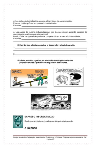 Equipo Académico-Pedagógico Área Ciencias Económicas y Políticas- Colegios Arquidiocesanos de Cali
Página 27
d. Los países industrializados generan altos índices de contaminación.
Estados Unidos y China son países industrializados.
Entonces,______________________________________________________________
______________________________________________________________________
e. Los países de reciente industrialización son los que vienen ganando espacios de
competencia en el mercado internacional.
Brasil y Chile han ganado espacios de competencia en el mercado internacional.
Entonces,_____________________________________________________________
______________________________________________________________________
11.Escribo dos silogismos sobre el desarrollo y el subdesarrollo.
1._____________________________________________________________________
______________________________________________________________________
2._____________________________________________________________________
______________________________________________________________________
12.Infiero, escribo y grafico en mi cuaderno dos pensamientos
proposicionales a partir de las siguientes caricaturas.
EXPRESO MI CREATIVIDAD
Realizo un acróstico sobre el desarrollo y el subdesarrollo.
A INDAGAR
 