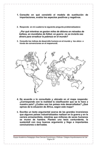 Equipo Académico-Pedagógico Área Ciencias Económicas y Políticas- Colegios Arquidiocesanos de Cali
Página 28
1. Consulto en qué consistió el modelo de sustitución de
importaciones, evalúo los aspectos positivos y negativos.
2. Respondo en mi cuaderno la siguiente pregunta problematizadora:
¿Por qué mientras se gastan miles de dólares en reinados de
belleza, en mundiales de fútbol, en guerra no se invierte ese
dinero para erradicar la pobreza en el mundo?
3. Consulto los índices de desarrollo humano en el mundo y los ubico a
través de convenciones en el mapamundi.
4. De acuerdo a lo consultado y ubicado en el mapa respondo:
¿Corresponde con la realidad la clasificación que se le hace a
nuestro país? ¿Cuáles son los países más desarrollados? ¿Qué
opinas de la situación de África, según este mapa?
5. Escribo un texto argumental acerca de las grandes inversiones
que algunos países industrializados realizan en la guerra y en la
carrera armamentista, mientras que millones de seres humanos
se muren de hambre. Planteo una tesis contundente, la
sustento0 con muy buenos argumento y llego a importantes
conclusiones o derivadas.
 