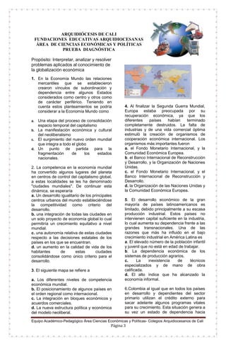 Equipo Académico-Pedagógico Área Ciencias Económicas y Políticas- Colegios Arquidiocesanos de Cali
Página 3
ARQUIDIÓCESIS DE CALI
FUNDACIONES EDUCATIVAS ARQUIDIOCESANAS
ÁREA DE CIENCIAS ECONÓMICAS Y POLÍTICAS
PRUEBA DIAGNÓSTICA
Propósito: Interpretar, analizar y resolver
problemas aplicados al conocimiento de
la globalización económica
1. En la Economía Mundo las relaciones
mercantiles que se establecieron
crearon vínculos de subordinación y
dependencia entre algunos Estados
considerados como centro y otros como
de carácter periférico. Teniendo en
cuenta estos planteamientos se podría
considerar a la Economía Mundo como
a. Una etapa del proceso de consolidación
espacio temporal del capitalismo
b. La manifestación económica y cultural
del neoliberalismo
c. El surgimiento del nuevo orden mundial
que integra a todo el globo
d. Un punto de partida para la
fragmentación de los estados
nacionales.
2. La competencia en la economía mundial
ha convertido algunos lugares del planeta
en centros de control del capitalismo global,
a estas localidades se les ha denominado
"ciudades mundiales". De continuar esta
dinámica, se esperaría
a. Un desarrollo igualitario de los principales
centros urbanos del mundo estableciéndose
la competitividad como criterio del
desarrollo.
b. una integración de todas las ciudades en
un solo proyecto de economía global lo cual
permitiría un crecimiento equitativo a nivel
mundial.
c. una autonomía relativa de estas ciudades
respecto a las decisiones estatales de los
países en los que se encuentran.
d. un aumento en la calidad de vida de los
habitantes de estas ciudades
consolidándose como único criterio para el
desarrollo.
3. El siguiente mapa se refiere a
a. Los diferentes niveles de competencia
económica mundial.
b. El posicionamiento de algunos países en
el orden regional como internacional.
c. La integración en bloques económicos y
acuerdos comerciales.
d. La nueva estructura política y económica
del modelo neoliberal.
4. Al finalizar la Segunda Guerra Mundial,
Europa estaba preocupada por su
recuperación económica, ya que los
diferentes países habían terminado
completamente destruidos. La falta de
industrias y de una vida comercial óptima
estimuló la creación de organismos de
cooperación económica internacional. Los
organismos más importantes fueron
a. el Fondo Monetario Internacional, y la
Comunidad Económica Europea.
b. el Banco Internacional de Reconstrucción
y Desarrollo, y la Organización de Naciones
Unidas.
c. el Fondo Monetario Internacional, y el
Banco Internacional de Reconstrucción y
Desarrollo.
d. la Organización de las Naciones Unidas y
la Comunidad Económica Europea.
5. El desarrollo económico de la gran
mayoría de países latinoamericanos es
limitado, debido principalmente a su escasa
producción industrial. Estos países no
intervienen capital suficiente en la industria,
lo cual aumenta su dependencia frente a las
grandes transnacionales. Una de las
razones que más ha influido en el bajo
crecimiento industrial en América Latina es
a. El elevado número de la población infantil
y juvenil que no está en edad de trabajar.
b. La dependencia económica de los
sistemas de producción agrarios.
c. La inexistencia de técnicos
especializados y de mano de obra
calificada.
d. El alto índice que ha alcanzado la
economía informal.
6.Colombia al igual que en todos los países
en desarrollo y dependientes del sector
primario utilizan el crédito externo para
sacar adelante algunos programas vitales
para su crecimiento. Esta situación genera a
su vez un estado de dependencia hacia
 