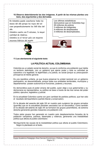 Equipo Académico-Pedagógico Área Ciencias Económicas y Políticas- Colegios Arquidiocesanos de Cali
Página 32
10.Observo detenidamente las dos imágenes. A partir de las mismas planteo una
tesis, dos argumentos y dos derivadas.
11.Leo atentamente el siguiente texto
LA POLÍTICA ACTUAL COLOMBIANA
Colombia es un estado social de derecho, ya que lo conforma una población que habita
un territorio delimitado, con un gobierno que ejerce poder y toda su actividad se
subordina a la legalidad, la legitimidad y la justicia, es social porque su preocupación
principal es el interés general.
Es una república unitaria, ya que busca preservar la unidad nacional con un gobierno
participativo, es descentralizada, porque todas sus entidades territoriales, municipios y
departamentos poseen autonomía en funciones, poderes y recursos.
Es democrática pues el poder emana del pueblo, quien elige a sus gobernantes y su
democracia es representativa, su política se basa a través de las tres ramas del poder
público; ejecutivo, legislativo y judicial.
En la actualidad Colombia cuenta con gran cantidad de partidos políticos, que han sido
el resultado del bipartidismo (partido liberal y conservador).
En la década del sesenta del siglo XX en nuestro país surgieron los grupos armados
(guerrilla) que en la actualidad persisten asociados con el narcotráfico. Como también
en la década del setenta de siglo XX se formaron los grupos paramilitares, de extrema
derecha generando grandes masacres a la población civil.
Todos estos grupos han generado en nuestro país desplazamientos forzados de la
población campesina, pobreza, desempleo y violencia, generando una inestabilidad
política que afecta al pueblo colombiano
12.Argumento las causas de la inestabilidad política que afecta al pueblo Colombiano.
Según lo planteado en el texto.
______________________________________________________________________
______________________________________________________________________
______________________________________________________________________
En Colombia puede cosecharse todos los
meses del año porque los rayos del sol
caen perpendicularmente los 365 días del
año.
Colombia cuenta con 5 volcanes, la mayor
cantidad de América.
Colombia es el tercer país con mayores
recursos hídricos del mundo.
Colombia es el país con mayor cantidad
de anfibios en el mundo: 583 especies.
Las últimas estadísticas
demuestran que en Colombia hay:
20 millones de pobres
3 millones de indigentes
4 millones de desplazados
3 millones de desempleados.
 