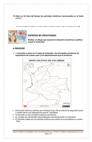 Equipo Académico-Pedagógico Área Ciencias Económicas y Políticas- Colegios Arquidiocesanos de Cali
Página 33
13.Ubico en la línea del tiempo los periodos históricos mencionados en el texto
anterior.
EXPRESO MI CREATIVIDAD:
Realizo un dibujo que exprese la situación económica y política
actual en Colombia.
A INDAGAR
 1.-Consulto y ubico en el mapa de Colombia los principales productos de
exportación de nuestro país y los departamentos que lo producen.
 2.Consulto sobre los cambios que introdujo la ley 100 al sistema de seguridad social
y cuáles fueron sus implicaciones para la actualidad.
 3.-Consulto en qué consiste la apertura económica.
 4.-¿Cuáles son las familias más poderosas económicamente en Colombia?
 5.-Consulto cuáles son los partidos políticos que existen en la actualidad en nuestro
País.
 