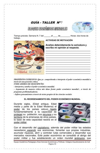 Equipo Académico-Pedagógico Área Ciencias Económicas y Políticas- Colegios Arquidiocesanos de Cali
Página 34
GUÍA - TALLER Nº 7
Tiempo previsto: Semana N. 7 del ______ al ____ de_________ Horas: dos horas de
trabajo.
ACTIVIDAD DE MOTIVACIÓN
Analizo detenidamente la caricatura y
escribo mi opinión al respecto.
_________________________________________
_________________________________________
_________________________________________
_________________________________________
_________________________________________
_________________________________________
_________________________________________
_________________________________________
_________________________________________
_________________________________________
_________________________________________
PROPÓSITO EXPRESIVO: Que yo comprehenda e interprete el poder económico mundial a
través de una posición crítica.
INDICADORES DE DESEMPEÑO:
- interpreto y analizo el poder económico mundial.
- Argumento de manera crítica mis ideas frente poder económico mundial , a través de
preguntas problematizadoras.
- Infiero pensamientos a través de textos propios de las ciencias sociales.
EL REORDENAMIENTO DEL PODER ECONÓMICO MUNDIAL
Durante siglos, (Edad antigua, Edad
media y parte de la Edad Moderna) el
poder de los países estuvo ligado
fundamentalmente a la capacidad de
proteger su población, sus recursos y su
territorio de la amenazas de otros países,
la base de esta capacidad residía en el
poder militar.
Con el desarrollo del capitalismo, además del poder militar los estados
necesitaron expandir sus economías, fomentar sus propias industrias,
acumular riquezas, abrir y controlar rutas comerciales y desarrollar sus
mercados nacionales. Este poder económico se consolidó al abrigo del
poder militar y fue estableciendo un orden mundial jerárquico, que
 