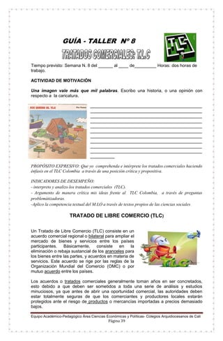 Equipo Académico-Pedagógico Área Ciencias Económicas y Políticas- Colegios Arquidiocesanos de Cali
Página 39
GUÍA - TALLER Nº 8
Tiempo previsto: Semana N. 8 del ______ al ____ de_________ Horas: dos horas de
trabajo.
ACTIVIDAD DE MOTIVACIÓN
Una imagen vale más que mil palabras. Escribo una historia, o una opinión con
respecto a la caricatura.
______________________________________________
______________________________________________
______________________________________________
______________________________________________
______________________________________________
______________________________________________
______________________________________________
______________________________________________
______________________________________________
______________________________________________
__________
PROPÓSITO EXPRESIVO: Que yo comprehenda e intérprete los tratados comerciales haciendo
énfasis en el TLC Colombia a través de una posición crítica y propositiva.
INDICADORES DE DESEMPEÑO:
- interpreto y analizo los tratados comerciales (TLC).
- Argumento de manera crítica mis ideas frente al TLC Colombia, a través de preguntas
problemátizadoras.
-Aplico la competencia textual del M.LO a través de textos propios de las ciencias sociales.
TRATADO DE LIBRE COMERCIO (TLC)
Un Tratado de Libre Comercio (TLC) consiste en un
acuerdo comercial regional o bilateral para ampliar el
mercado de bienes y servicios entre los países
participantes. Básicamente, consiste en la
eliminación o rebaja sustancial de los aranceles para
los bienes entre las partes, y acuerdos en materia de
servicios. Este acuerdo se rige por las reglas de la
Organización Mundial del Comercio (OMC) o por
mutuo acuerdo entre los países.
Los acuerdos o tratados comerciales generalmente toman años en ser concretados,
esto debido a que deben ser sometidos a toda una serie de análisis y estudios
minuciosos, ya que antes de abrir una oportunidad comercial, las autoridades deben
estar totalmente seguras de que los comerciantes y productores locales estarán
protegidos ante el riesgo de productos o mercancías importadas a precios demasiado
bajos.
 