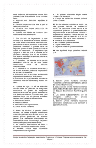 Equipo Académico-Pedagógico Área Ciencias Económicas y Políticas- Colegios Arquidiocesanos de Cali
Página 4
esas potencias de economías sólidas. Una
posible forma de solucionar dicha situación
sería:
a. Exportar más productos agrícolas al
exterior.
b. Generar un proceso que lleve al país al
desarrollo industrial.
c. Alcanzar una mayor producción de
materias primas.
d. Producir más bienes de consumo para
satisfacer el mercado interno.
7. Son muchos los organismos a nivel
mundial que anuncian la atractiva promesa
de salvar a la humanidad de las hambrunas,
pero detrás de estas promesas se esconden
poderosos intereses y grandes cifras de
negocios que nada tiene que ver con dar de
comer al hambriento. Un argumento que
apoyaría la idea de que el hambre es un
problema complejo, que no se soluciona
con recetas tecnológicas simples partiría de
la siguiente premisa
a. El problema del hambre es un asunto
netamente cultural en el cual deben
involucrarse todos los sectores
internacionales.
b. El hambre es un problema de reparto y
de acceso a la tierra, más que un problema
de escasez de alimentos.
c. El hambre solo se soluciona aumentando
la producción alimenticia en el mundo.
d. El hambre es un problema de escasez de
alimentos, más que de reparto y acceso a la
tierra.
8. Durante el siglo XX se ha avanzado
mucho sobre las políticas de integración
económica. El grado de integración
económica en que los países eliminan en
sus relaciones internas, los aranceles, pero
mantiene cada uno sus propios aranceles
frente a otros países de se denomina
a. Uniones aduaneras.
b. Mercado común.
c. Unión económica y monetaria.
d. Zonas de libre comercio.
9. Antes de iniciarse la primera guerra
mundial, los países europeos funcionaban
como las grandes fábricas del mundo; los
demás países producían las materias
primas que mantenían funcionando las
inmensas factorías. Sin embargo, la guerra
cambió este panorama debido a que
a. El comercio internacional se frenó a
causa de las nuevas necesidades bélicas.
b. Estados Unidos logra totalmente
independencia de Inglaterra.
c. Las guerras mundiales exigen mayor
comercio de alimentos.
d. Europa se perfiló con nuevas políticas
proteccionistas.
10. En las ciencias sociales se habla de
tres grandes sectores de intervención
social. Se denomina primer sector a los
organismos públicos o gubernamentales,
segundo sector a las entidades privadas o
empresas de negocios, y tercer sector a las
instituciones que se dedican a la acción
comunitaria. Este tercer sector se refiere a
a. Juntas de acción comunal.
b. Asociaciones gubernamentales.
c. Logias intelectuales.
d. Organizaciones no gubernamentales.
11. Del siguiente mapa podemos deducir
que:
a. Estados Unidos mantiene estrechas
relaciones económicas con todos los países
del continente americano.
b. Los países de oriente mantiene distancia
con Estados Unidos como consecuencia de
las disputas desarrolladas durante la guerra
fría.
c. Los países subdesarrollados son las
principales víctimas del proceso
expansionista estadounidense.
d. Estados Unidos mantiene relaciones
comerciales estratégicas para controlar la
economía mundial.
 