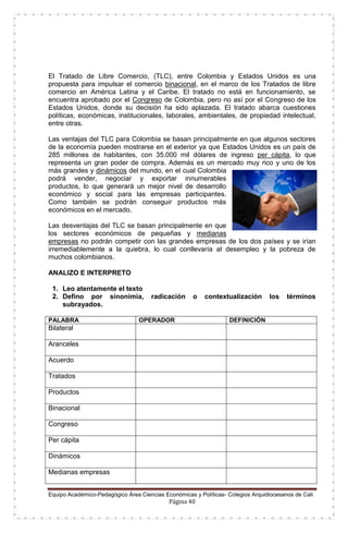 Equipo Académico-Pedagógico Área Ciencias Económicas y Políticas- Colegios Arquidiocesanos de Cali
Página 40
El Tratado de Libre Comercio, (TLC), entre Colombia y Estados Unidos es una
propuesta para impulsar el comercio binacional, en el marco de los Tratados de libre
comercio en América Latina y el Caribe. El tratado no está en funcionamiento, se
encuentra aprobado por el Congreso de Colombia, pero no así por el Congreso de los
Estados Unidos, donde su decisión ha sido aplazada. El tratado abarca cuestiones
políticas, económicas, institucionales, laborales, ambientales, de propiedad intelectual,
entre otras.
Las ventajas del TLC para Colombia se basan principalmente en que algunos sectores
de la economía pueden mostrarse en el exterior ya que Estados Unidos es un país de
285 millones de habitantes, con 35.000 mil dólares de ingreso per cápita, lo que
representa un gran poder de compra. Además es un mercado muy rico y uno de los
más grandes y dinámicos del mundo, en el cual Colombia
podrá vender, negociar y exportar innumerables
productos, lo que generará un mejor nivel de desarrollo
económico y social para las empresas participantes.
Como también se podrán conseguir productos más
económicos en el mercado.
Las desventajas del TLC se basan principalmente en que
los sectores económicos de pequeñas y medianas
empresas no podrán competir con las grandes empresas de los dos países y se irían
irremediablemente a la quiebra, lo cual conllevaría al desempleo y la pobreza de
muchos colombianos.
ANALIZO E INTERPRETO
1. Leo atentamente el texto
2. Defino por sinonimia, radicación o contextualización los términos
subrayados.
PALABRA OPERADOR DEFINICIÓN
Bilateral
Aranceles
Acuerdo
Tratados
Productos
Binacional
Congreso
Per cápita
Dinámicos
Medianas empresas
 