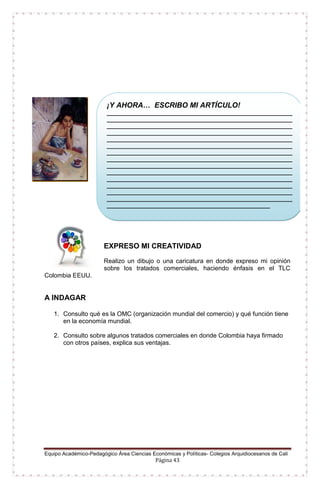 Equipo Académico-Pedagógico Área Ciencias Económicas y Políticas- Colegios Arquidiocesanos de Cali
Página 43
EXPRESO MI CREATIVIDAD
Realizo un dibujo o una caricatura en donde expreso mi opinión
sobre los tratados comerciales, haciendo énfasis en el TLC
Colombia EEUU.
A INDAGAR
1. Consulto qué es la OMC (organización mundial del comercio) y qué función tiene
en la economía mundial.
2. Consulto sobre algunos tratados comerciales en donde Colombia haya firmado
con otros países, explica sus ventajas.
¡Y AHORA… ESCRIBO MI ARTÍCULO!
__________________________________________________________
__________________________________________________________
__________________________________________________________
__________________________________________________________
__________________________________________________________
__________________________________________________________
__________________________________________________________
__________________________________________________________
__________________________________________________________
__________________________________________________________
__________________________________________________________
__________________________________________________________
__________________________________________________________
__________________________________________________________
___________________________________________________
 