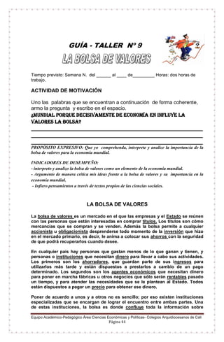 Equipo Académico-Pedagógico Área Ciencias Económicas y Políticas- Colegios Arquidiocesanos de Cali
Página 44
GUÍA - TALLER Nº 9
Tiempo previsto: Semana N. del ______ al ____ de_________ Horas: dos horas de
trabajo.
ACTIVIDAD DE MOTIVACIÓN
Uno las palabras que se encuentran a continuación de forma coherente,
armo la pregunta y escribo en el espacio.
¿Mundial porque decisivamente de economía en influye la
valores la bolsa?
___________________________________________________________________
___________________________________________________________________
___________________________________________________________________
PROPÓSITO EXPRESIVO: Que yo comprehenda, interprete y analice la importancia de la
bolsa de valores para la economía mundial.
INDICADORES DE DESEMPEÑO:
- interpreto y analizo la bolsa de valores como un elemento de la economía mundial.
- Argumento de manera crítica mis ideas frente a la bolsa de valores y su importancia en la
economía mundial.
- Infiero pensamientos a través de textos propios de las ciencias sociales.
LA BOLSA DE VALORES
La bolsa de valores es un mercado en el que las empresas y el Estado se reúnen
con las personas que están interesadas en comprar títulos. Los títulos son cómo
mercancías que se compran y se venden. Además la bolsa permite a cualquier
accionista u obligacionista desprenderse todo momento de la inversión que hizo
en el mercado primario, es decir, le anima a colocar sus ahorros con la seguridad
de que podrá recuperarlos cuando desee.
En cualquier país hay personas que gastan menos de lo que ganan y tienen, y
personas o instituciones que necesitan dinero para llevar a cabo sus actividades.
Los primeros son los ahorradores, que guardan parte de sus ingresos para
utilizarlos más tarde y están dispuestos a prestarlos a cambio de un pago
determinado. Los segundos son los agentes económicos que necesitan dinero
para poner en marcha fábricas u otros negocios que sólo serán rentables pasado
un tiempo, y para atender las necesidades que se le plantean al Estado. Todos
están dispuestos a pagar un precio para obtener ese dinero.
Poner de acuerdo a unos y a otros no es sencillo; por eso existen instituciones
especializadas que se encargan de lograr el encuentro entre ambas partes. Una
de estas instituciones, la bolsa es donde confluye toda la información sobre
 