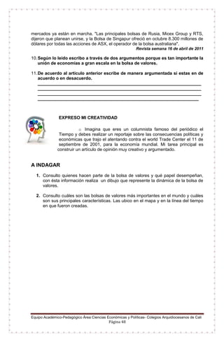 Equipo Académico-Pedagógico Área Ciencias Económicas y Políticas- Colegios Arquidiocesanos de Cali
Página 48
mercados ya están en marcha. "Las principales bolsas de Rusia, Micex Group y RTS,
dijeron que planean unirse, y la Bolsa de Singapur ofreció en octubre 8.300 millones de
dólares por todas las acciones de ASX, el operador de la bolsa australiana".
Revista semana 16 de abril de 2011
10.Según lo leído escribo a través de dos argumentos porque es tan importante la
unión de economías a gran escala en la bolsa de valores.
11.De acuerdo al artículo anterior escribe de manera argumentada si estas en de
acuerdo o en desacuerdo.
___________________________________________________________________
___________________________________________________________________
___________________________________________________________________
__________________________________________________________________
EXPRESO MI CREATIVIDAD
o Imagina que eres un columnista famoso del periódico el
Tiempo y debes realizar un reportaje sobre las consecuencias políticas y
económicas que trajo el atentando contra el world Trade Center el 11 de
septiembre de 2001, para la economía mundial. Mi tarea principal es
construir un artículo de opinión muy creativo y argumentado.
A INDAGAR
1. Consulto quienes hacen parte de la bolsa de valores y qué papel desempeñan,
con ésta información realiza un dibujo que represente la dinámica de la bolsa de
valores.
2. Consulto cuáles son las bolsas de valores más importantes en el mundo y cuáles
son sus principales características. Las ubico en el mapa y en la línea del tiempo
en que fueron creadas.
 