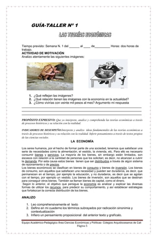 Equipo Académico-Pedagógico Área Ciencias Económicas y Políticas- Colegios Arquidiocesanos de Cali
Página 5
GUÍA-TALLER Nº 1
Tiempo previsto: Semana N. 1 del ______ al ____ de_________ Horas: dos horas de
trabajo.
ACTIVIDAD DE MOTIVACIÓN
Analizo atentamente las siguientes imágenes:
1. ¿Qué reflejan las imágenes?
2. ¿Qué relación tienen las imágenes con la economía en la actualidad?
3. ¿Cómo vivirías con veinte mil pesos al mes? Argumento mi respuesta
______________________________________________________________________
______________________________________________________________________
______________________________________________________________________
PROPÓSITO EXPRESIVO: Que yo interprete, analice y comprehenda las teorías económicas a través
de procesos históricos y su relación con la realidad.
INDICADORES DE DESEMPEÑO:Interpreto y analizo ideas fundamentales de las teorías económicas a
través de procesos históricos y su relación con la realidad. Inferir pensamientos a través de textos propios
de las ciencias sociales.
LA ECONOMÍA
Los seres humanos, por el hecho de formar parte de una sociedad, tenemos que satisfacer una
serie de necesidades como la alimentación, el vestido, la vivienda, etc. Para ello es necesario
consumir bienes y servicios. La mayoría de los bienes, sin embargo están limitados, son
escasos con relación a la cantidad de personas que los solicitan; es decir, no alcanzan a cubrir
la demanda. Por esta causa estos bienes tienen que ser distribuidos a través de algún sistema
de razonamiento o de precios.
Los bienes económicos se clasifican en bienes de consumo y bienes de inversión. Los bienes
de consumo, son aquellos que satisfacen una necesidad y pueden ser duraderos, es decir, que
permanecen en el tiempo, por ejemplo la educación, y no duraderos, es decir que se agotan
con el tiempo, por ejemplo un vestido. Los bienes de inversión, son aquellos que se destinan
para conseguir otros bienes. También se llaman bienes de capital, como el dinero.
Según lo anterior, el objetivo que persigue la economía es analizar y explicar las diversas
formas de utilizar los recursos, para predecir su comportamiento, y así establecer estrategias
que fortalezcan la correcta distribución de los bienes.
ANALIZO
1. Leo comprehensivamente el texto
2. Defino en mi cuaderno los términos subrayados por radicación sinonimia y
contextualización
3. Infiero un pensamiento proposicional del anterior texto y grafícalo.
 