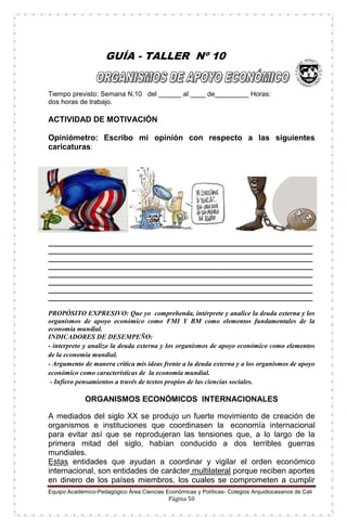 Equipo Académico-Pedagógico Área Ciencias Económicas y Políticas- Colegios Arquidiocesanos de Cali
Página 50
GUÍA - TALLER Nº 10
Tiempo previsto: Semana N.10 del ______ al ____ de_________ Horas:
dos horas de trabajo.
ACTIVIDAD DE MOTIVACIÓN
Opiniómetro: Escribo mi opinión con respecto a las siguientes
caricaturas:
______________________________________________________________________
______________________________________________________________________
______________________________________________________________________
______________________________________________________________________
______________________________________________________________________
______________________________________________________________________
______________________________________________________________________
______________________________________________________________________
PROPÓSITO EXPRESIVO: Que yo comprehenda, intérprete y analice la deuda externa y los
organismos de apoyo económico como FMI Y BM como elementos fundamentales de la
economía mundial.
INDICADORES DE DESEMPEÑO:
- interpreto y analizo la deuda externa y los organismos de apoyo económico como elementos
de la economía mundial.
- Argumento de manera crítica mis ideas frente a la deuda externa y a los organismos de apoyo
económico como características de la economía mundial.
- Infiero pensamientos a través de textos propios de las ciencias sociales.
ORGANISMOS ECONÓMICOS INTERNACIONALES
A mediados del siglo XX se produjo un fuerte movimiento de creación de
organismos e instituciones que coordinasen la economía internacional
para evitar así que se reprodujeran las tensiones que, a lo largo de la
primera mitad del siglo, habían conducido a dos terribles guerras
mundiales.
Estas entidades que ayudan a coordinar y vigilar el orden económico
internacional, son entidades de carácter multilateral porque reciben aportes
en dinero de los países miembros, los cuales se comprometen a cumplir
 