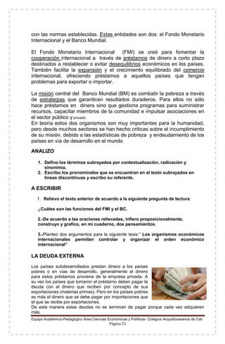 Equipo Académico-Pedagógico Área Ciencias Económicas y Políticas- Colegios Arquidiocesanos de Cali
Página 51
con las normas establecidas. Estas entidades son dos: el Fondo Monetario
Internacional y el Banco Mundial.
El Fondo Monetario Internacional (FMI) se creó para fomentar la
cooperación internacional a través de préstamos de dinero a corto plazo
destinados a restablecer o evitar desequilibrios económicos en los países.
También facilita la expansión y el crecimiento equilibrado del comercio
internacional, ofreciendo préstamos a aquellos países que tengan
problemas para exportar o importar.
La misión central del Banco Mundial (BM) es combatir la pobreza a través
de estrategias que garanticen resultados duraderos. Para ellos no sólo
hace préstamos en dinero sino que gestiona programas para suministrar
recursos, capacitar miembros de la comunidad e impulsar asociaciones en
el sector público y privado.
En teoría estos dos organismos son muy importantes para la humanidad,
pero desde muchos sectores se han hecho críticas sobre el incumplimiento
de su misión, debido a las estadísticas de pobreza y endeudamiento de los
países en vía de desarrollo en el mundo.
ANALIZO
1. Defino los términos subrayados por contextualización, radicación y
sinonimia.
2. Escribo los pronominales que se encuentran en el texto subrayados en
líneas discontinuas y escribo su referente.
A ESCRIBIR
1. Relievo el texto anterior de acuerdo a la siguiente pregunta de lectura:
¿Cuáles son las funciones del FMI y el BC.
2.-De acuerdo a las oraciones relievadas, infiero proposicionalmente,
construyo y grafico, en mi cuaderno, dos pensamientos.
3.-Planteo dos argumentos para la siguiente tesis:” Los organismos económicos
internacionales permiten controlar y organizar el orden económico
internacional”
LA DEUDA EXTERNA
Los países subdesarrollados prestan dinero a los países
pobres o en vías de desarrollo, generalmente el dinero
para estos préstamos proviene de la empresa privada. A
su vez los países que tomaron el préstamo deben pagar la
deuda con el dinero que reciben por concepto de sus
exportaciones (materias primas). Pero en los países pobres
es más el dinero que se debe pagar por importaciones que
el que se recibe por exportaciones.
De esta manera estas deudas no se terminan de pagar porque cada vez adquieren
más.
 