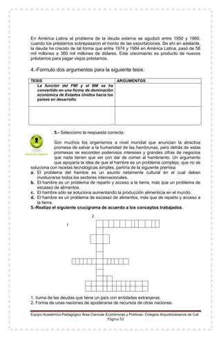 Equipo Académico-Pedagógico Área Ciencias Económicas y Políticas- Colegios Arquidiocesanos de Cali
Página 52
En América Latina el problema de la deuda externa se agudizó entre 1950 y 1960,
cuando los préstamos sobrepasaron el monto de las exportaciones. De ahí en adelante,
la deuda ha crecido de tal forma que entre 1974 y 1984 en América Latina, pasó de 58
mil millones a 360 mil millones de dólares. Este crecimiento es producto de nuevos
préstamos para pagar viejos préstamos.
4.-Formulo dos argumentos para la siguiente tesis:
TESIS ARGUMENTOS
La función del FMI y el BM se ha
convertido en una forma de dominación
económica de Estados Unidos hacia los
países en desarrollo.
1. 5.- Selecciono la respuesta correcta:
Son muchos los organismos a nivel mundial que anuncian la atractiva
promesa de salvar a la humanidad de las hambrunas, pero detrás de estas
promesas se esconden poderosos intereses y grandes cifras de negocios
que nada tienen que ver con dar de comer al hambriento. Un argumento
que apoyaría la idea de que el hambre es un problema complejo, que no se
soluciona con recetas tecnológicas simples, partiría de la siguiente premisa
a. El problema del hambre es un asunto netamente cultural en el cual deben
involucrarse todos los sectores internacionales.
b. El hambre es un problema de reparto y acceso a la tierra, más que un problema de
escasez de alimentos.
c. El hambre sólo se soluciona aumentando la producción alimenticia en el mundo.
d. El hambre es un problema de escasez de alimentos, más que de reparto y acceso a
la tierra.
5.-Realizo el siguiente crucigrama de acuerdo a los conceptos trabajados.
2.
1
1. Suma de las deudas que tiene un país con entidades extranjeras.
2. Forma de unas naciones de apoderarse de recursos de otras naciones.
 