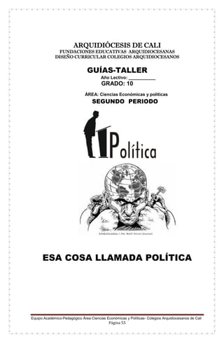Equipo Académico-Pedagógico Área Ciencias Económicas y Políticas- Colegios Arquidiocesanos de Cali
Página 55
ARQUIDIÓCESIS DE CALI
FUNDACIONES EDUCATIVAS ARQUIDIOCESANAS
DISEÑO CURRICULAR COLEGIOS ARQUIDIOCESANOS
GUÍAS-TALLER
Año Lectivo: ___________
GRADO: 10
ÁREA: Ciencias Económicas y políticas
SEGUNDO PERIODO
ESA COSA LLAMADA POLÍTICA
 