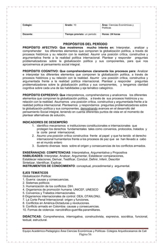 Equipo Académico-Pedagógico Área Ciencias Económicas y Políticas- Colegios Arquidiocesanos de Cali
Página 56
Colegio: Grado: 10 Área: Ciencias Económicas y
Políticas
Docente: Tiempo previsto: un periodo Horas: 24 horas
PROPÓSITOS DEL PERÍODO
PROPÓSITO AFECTIVO: Que mostremos mucho interés en: Interpretar, analizar y
comprehender los diferentes elementos que componen la globalización política, a través de
procesos históricos y su relación con la realidad. Asumir una posición crítica, constructiva y
argumentativa frente a la realidad política internacional. Plantear y responder preguntas
problematizadoras sobre la globalización política y sus componentes, para que nos
aproximemos al pensamiento social integral.
PROPÓSITO COGNITIVO: Que comprehendamos claramente los procesos para: Analizar
e interpretar los diferentes elementos que componen la globalización política, a través de
procesos históricos y su relación con la realidad. Asumir una posición crítica, constructiva y
argumentada frente a la realidad política internacional. Plantear y responder preguntas
problematizadoras sobre la globalización política y sus componentes, y tengamos claridad
cognitiva sobre cada una de las habilidades y eje temático categórico.
PROPÓSITO EXPRESIVO: Que interpretemos, comprehendamos y analicemos los diferentes
elementos que componen la globalización política, a través de sus procesos históricos y su
relación con la realidad. Asumamos una posición crítica, constructiva y argumentada frente a la
realidad política internacional. Planteemos y respondamos preguntas problematizadoras sobre
la globalización política y sus componentes, demostrando avances en el desarrollo del
pensamiento Social integral, teniendo en cuenta diferentes puntos de vista en el momento de
plantear alternativas de solución.
INDICADORES DE DESEMPEÑO
1. identifico mecanismos e instituciones constitucionales e internacionales que
protegen los derechos fundamentales tales como convenios, protocolos, tratados y
la corte penal internacional,
2. Asumo una posición crítica constructiva frente al papel y que ha tenido el derecho
internacional humanitarios frente a los procesos de paz que se han llevado a cabo
en el mundo entero
3. Sustento diversas tesis sobre el origen y consecuencias de los conflictos armados.
ENSEÑANAZAS: COMPETENCIAS: Interpretativa, Argumentativa y Propositiva
HABILIDADES: Interpretar, Analizar, Argumentar, Establecer comparaciones,
Establecer relaciones, Derivar, Testificar, Concluir, Definir, Inferir, Describir
Sintetizar, Identificar, Explicar.
INSTRUMENTOS DE CONOCIMIENTO: conceptual, procedimental y argumental.
EJES TEMÁTICOS
Globalización Política:
1. Guerra: causas y consecuencias.
2. Sistemas políticos
3. Humanización de los conflictos: DIH.
4. Organismos de promoción humana: UNICEF, UNESCO
5. Convenios y Tratados internacionales.
6 Organismos internacionales de control: OEA, OTAN,ONU.
7. La Corte Penal Internacional: origen y funciones.
8. Conflictos en América-Dictaduras y revoluciones.
9. Conflicto armado en Colombia: causas y consecuencias.
10. Formas de violencia: narcotráfico-guerrilla-paramilitares.
DIDÁCTICAS: Comprehensiva, interrogativa, constructivista, expresiva, socrática, funcional,
textual, estructural.
 