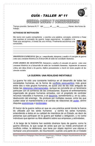 Equipo Académico-Pedagógico Área Ciencias Económicas y Políticas- Colegios Arquidiocesanos de Cali
Página 57
GUÍA - TALLER Nº 11
Tiempo previsto: Semana N.11 del ______ al ____ de_________ Horas: dos horas de
trabajo.
ACTIVIDAD DE MOTIVACIÓN
Me reúno con cuatro compañeros y escribo una palabra, concepto, sinónimo o frase
que exprese el concepto de guerra, luego exponemos la palabra o la
frase que escogimos. a través de una mímica. Finalmente escribimos una
conclusión.
___________________________________________________________
___________________________________________________________
___________________________________________________________
___________________________________________________________
PROPÓSITO EXPRESIVO: Que yo comprehenda, interprete y analice el concepto de guerra
como una constante histórica en el desarrollo de todas las sociedades humanas.
INDICADORES DE DESEMPEÑO: Interpreto y analizo el concepto de guerra como una
constante histórica en el desarrollo de todas las sociedades humanas. Argumento de manera
crítica mis ideas frente a la guerra. Infiero pensamientos a través de textos propios de las
ciencias sociales.
LA GUERRA: UNA REALIDAD INEVITABLE
La guerra ha sido una constante histórica en el desarrollo de todas las
sociedades humanas, es la forma de conflicto socio-político más grave
entre dos o más grupos humanos, es quizá una de las más antiguas de
todas las relaciones internacionales, aunque se convierte en un fenómeno
particular con el comienzo de las civilizaciones. Supone el enfrentamiento
organizado de grupos humanos armados, con el propósito de controlar
recursos naturales o humanos, o el desarme, sometimiento y, en su caso,
destrucción del enemigo. Se produce por múltiples causas, entre las que
suelen estar el mantenimiento o el cambio de relaciones de poder, dirimir
disputas económicas o territoriales.
El horror de la guerra radica en que es una práctica social donde la fuerza
es utilizada por los seres humanos y contra los seres humanos,
entendiendo a éstos en su calidad de miembros de un Estado, es decir de
personas que participan en la guerra por lealtad u obligación, y no como
individuos que ejercen su libre albedrío sobre sus empresas y actividades.
A lo largo de la historia han existido diversos tipos de guerra, como la
guerra ofensiva, la que surge de actos que por su índole promueven el
conflicto militar, la defensiva, que tiene por objeto reprimir una ofensa o
rechazar una provocación, de insurrección, cuando una parte de un Estado
 