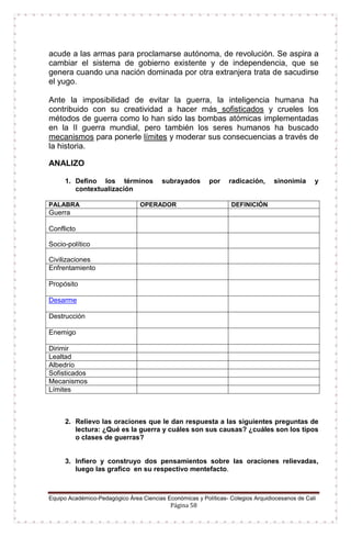 Equipo Académico-Pedagógico Área Ciencias Económicas y Políticas- Colegios Arquidiocesanos de Cali
Página 58
acude a las armas para proclamarse autónoma, de revolución. Se aspira a
cambiar el sistema de gobierno existente y de independencia, que se
genera cuando una nación dominada por otra extranjera trata de sacudirse
el yugo.
Ante la imposibilidad de evitar la guerra, la inteligencia humana ha
contribuido con su creatividad a hacer más sofisticados y crueles los
métodos de guerra como lo han sido las bombas atómicas implementadas
en la II guerra mundial, pero también los seres humanos ha buscado
mecanismos para ponerle límites y moderar sus consecuencias a través de
la historia.
ANALIZO
1. Defino los términos subrayados por radicación, sinonimia y
contextualización
PALABRA OPERADOR DEFINICIÓN
Guerra
Conflicto
Socio-político
Civilizaciones
Enfrentamiento
Propósito
Desarme
Destrucción
Enemigo
Dirimir
Lealtad
Albedrío
Sofisticados
Mecanismos
Límites
2. Relievo las oraciones que le dan respuesta a las siguientes preguntas de
lectura: ¿Qué es la guerra y cuáles son sus causas? ¿cuáles son los tipos
o clases de guerras?
3. Infiero y construyo dos pensamientos sobre las oraciones relievadas,
luego las grafico en su respectivo mentefacto.
 