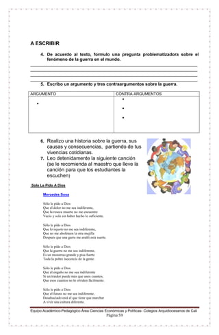 Equipo Académico-Pedagógico Área Ciencias Económicas y Políticas- Colegios Arquidiocesanos de Cali
Página 59
A ESCRIBIR
4. De acuerdo al texto, formulo una pregunta problematizadora sobre el
fenómeno de la guerra en el mundo.
______________________________________________________________________
______________________________________________________________________
______________________________________________________________________
______________________________________________________________________
5. Escribo un argumento y tres contraargumentos sobre la guerra.
ARGUMENTO CONTRA ARGUMENTOS




6. Realizo una historia sobre la guerra, sus
causas y consecuencias, partiendo de tus
vivencias cotidianas.
7. Leo detenidamente la siguiente canción
(se le recomienda al maestro que lleve la
canción para que los estudiantes la
escuchen)
Solo Le Pido A Dios
Mercedes Sosa
Sólo le pido a Dios
Que el dolor no me sea indiferente,
Que la reseca muerte no me encuentre
Vacío y solo sin haber hecho lo suficiente.
Sólo le pido a Dios
Que lo injusto no me sea indiferente,
Que no me abofeteen la otra mejilla
Después que una garra me arañó esta suerte.
Sólo le pido a Dios
Que la guerra no me sea indiferente,
Es un monstruo grande y pisa fuerte
Toda la pobre inocencia de la gente.
Sólo le pido a Dios
Que el engaño no me sea indiferente
Si un traidor puede más que unos cuantos,
Que esos cuantos no lo olviden fácilmente.
Sólo le pido a Dios
Que el futuro no me sea indiferente,
Desahuciado está el que tiene que marchar
A vivir una cultura diferente.
 