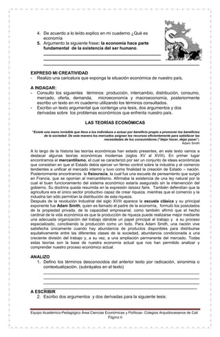 Equipo Académico-Pedagógico Área Ciencias Económicas y Políticas- Colegios Arquidiocesanos de Cali
Página 6
4. De acuerdo a lo leído explico en mi cuaderno ¿Qué es
economía
5. Argumento la siguiente frase: la economía hace parte
fundamental de la existencia del ser humano.
_________________________________________________
_________________________________________________
_________________________________________________________________
EXPRESO MI CREATIVIDAD
- Realizo una caricatura que exponga la situación económica de nuestro país.
A INDAGAR:
- Consulto los siguientes términos: producción, intercambio, distribución, consumo,
mercado, oferta, demanda, microeconomía y macroeconomía, posteriormente
escribo un texto en mi cuaderno utilizando los términos consultados.
- Escribo un texto argumental que contenga una tesis, dos argumentos y dos
derivadas sobre los problemas económicos que enfrenta nuestro país.
LAS TEORÍAS ECONÓMICAS
“Existe una mano invisible que lleva a los individuos a actuar por beneficio propio a promover los beneficios
de la sociedad. De esta manera los mercados asignan los recursos eficientemente para satisfacer las
necesidades de los consumidores (“dejar hacer, dejar pasar”).
Adam Smith
A lo largo de la historia las teorías económicas han estado presentes, en este texto vamos a
destacar algunas teorías económicas modernas (siglos XV al XVIII). En primer lugar
encontramos el mercantilismo, el cual se caracterizó por ser un conjunto de ideas económicas
que consistían en que el Estado debía ejercer un férreo control sobre la industria y el comercio
tendientes a unificar el mercado interno y tuvo como finalidad la creación de Estado – nación.
Posteriormente encontramos la fisiocracia, la cual fue una escuela de pensamiento que surgió
en Francia, que se oponían al mercantilismo. Afirmaba la existencia de una ley natural por la
cual el buen funcionamiento del sistema económico estaría asegurado sin la intervención del
gobierno. Su doctrina queda resumida en la expresión laissez faire, También defendían que la
agricultura era el único sector productivo capaz de crear riqueza, mientras que el comercio y la
industria tan sólo permitían la distribución de esta riqueza.
Después de la revolución Industrial del siglo XVIII aparece la escuela clásica y su principal
exponente fue Adam Smith, quien es llamado el padre de la economía, formuló los postulados
de la propiedad privada, de la capacidad empresarial, como también afirmó que el hecho
cardinal de la vida económica es que la producción de riqueza puede realizarse mejor mediante
una adecuada organización del trabajo dándole un papel principal al trabajo y a su proceso
especializado, concibiendo la producción como un todo. Para Adam Smith, una nación vive
satisfecha únicamente cuando hay abundancia de productos disponibles para distribuirse
equitativamente entre las diferentes clases de la sociedad, abundancia condicionada a una
creciente división del trabajo y, a su vez, a una ampliación permanente del mercado. Todas
estas teorías son la base de nuestra economía actual que nos han permitido analizar y
comprender nuestro proceso económico actual.
ANALIZO
1. Defino los términos desconocidos del anterior texto por radicación, sinonimia o
contextualización. (subráyalos en el texto)
_________________________________________________________________
_________________________________________________________________
_________________________________________________________________
________________________________________________________________
A ESCRIBIR
2. Escribo dos argumentos y dos derivadas para la siguiente tesis:
 