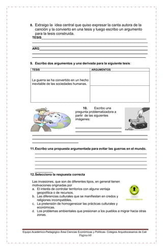 Equipo Académico-Pedagógico Área Ciencias Económicas y Políticas- Colegios Arquidiocesanos de Cali
Página 60
8. Extraigo la idea central que quiso expresar la canta autora de la
canción y la convierto en una tesis y luego escribo un argumento
para la tesis construida.
TESIS___________________________________________________________
_________________________________________________________________
_________________________________________________________________
ARG_____________________________________________________________
_________________________________________________________________
________________________________________________________________
9. Escribo dos argumentos y una derivada para la siguiente tesis:
10. Escribo una
pregunta problematizadora a
partir de las siguientes
imágenes:
__________________________
__________________________
_________________________________________________________________
_________________________________________________________________
__________________________
11.Escribo una propuesta argumentada para evitar las guerras en el mundo.
_______________________________________________________________
_______________________________________________________________
_______________________________________________________________
_______________________________________________________________
_______________________________________________________________
__________
12.Selecciono la respuesta correcta
Las invasiones, que son de diferentes tipos, en general tienen
motivaciones originadas por
a. El interés de controlar territorios con alguna ventaja
geopolítica o de recursos.
b. Las diferencias culturales que se manifiestan en credos y
religiones incompatibles.
c. La pretensión de homogeneizar las prácticas culturales y
económicas.
d. Los problemas ambientales que presionan a los pueblos a migrar hacia otras
zonas.
TESIS ARGUMENTOS
La guerra se ha convertido en un hecho
inevitable de las sociedades humanas.
 