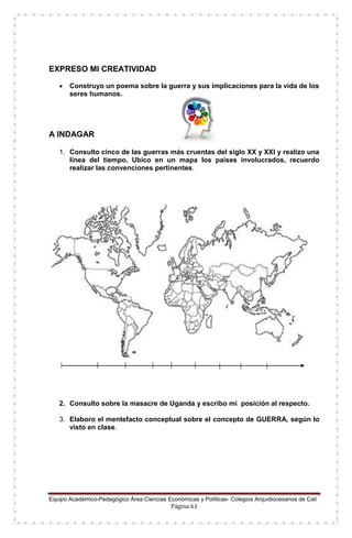 Equipo Académico-Pedagógico Área Ciencias Económicas y Políticas- Colegios Arquidiocesanos de Cali
Página 61
EXPRESO MI CREATIVIDAD
 Construyo un poema sobre la guerra y sus implicaciones para la vida de los
seres humanos.
A INDAGAR
1. Consulto cinco de las guerras más cruentas del siglo XX y XXI y realizo una
línea del tiempo. Ubico en un mapa los países involucrados, recuerdo
realizar las convenciones pertinentes.
2. Consulto sobre la masacre de Uganda y escribo mi posición al respecto.
3. Elaboro el mentefacto conceptual sobre el concepto de GUERRA, según lo
visto en clase.
 