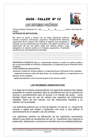 Equipo Académico-Pedagógico Área Ciencias Económicas y Políticas- Colegios Arquidiocesanos de Cali
Página 62
GUÍA - TALLER Nº 12
Tiempo previsto: Semana N.12 del ______ al ____ de_________ Horas: dos horas de
trabajo.
ACTIVIDAD DE MOTIVACIÓN:
Me reúno en grupo y escojo uno de estos regímenes políticos:
nazismo, fascismo, democracia, populismo. Posteriormente debemos
argumentar de la manera más creativa el régimen que escogimos e
imaginar que los estudiantes son el pueblo y los deben convencer con
argumentos del por qué deben elegir ese sistema político, luego
escogemos el sistema político con mejores argumentos. Finalmente
escribimos las conclusiones de la actividad.
______________________________________________________________________
______________________________________________________________________
______________________________________________________________________
______________________________________________________________________
PROPÓSITO EXPRESIVO: Que yo comprehenda, interprete y analice los sistemas políticos
que se han desarrollado en la historia contemporánea y su importancia para el bienestar de las
sociedades.
INDICADORES DE DESEMPEÑO:
-interpreto y analizo los sistemas políticos y su importancia para el bienestar de las sociedades.
- Argumento de manera crítica mis ideas frente a los sistemas políticos y su importancia en el
bienestar de las sociedades.
- Infiero pensamientos a través de textos propios de las ciencias sociales.
LOS REGÍMINES DEMOCRÁTICOS
A lo largo de la historia contemporánea, los regímenes políticos han estado
presentes en nuestra sociedad, ellos se caracterizan por ser el conjunto de
normas y procedimientos para el acceso y el manejo del poder, como
también tienen que ver con los valores que sustentan las instituciones
estatales. Dicho de otra manera, son las instituciones estatales y su
relación con la sociedad.
Los regímenes políticos son un tipo de régimen, el cual es un conjunto de
normas o reglas que dirigen o gobiernan una cosa, o que definen la
administración de un estado o de una entidad.
Los regímenes políticos se diferencian de los regímenes económicos
debido a que éstos se caracterizan por ser un mecanismo que organiza la
producción, distribución y consumo en beneficio de una sociedad particular.
 