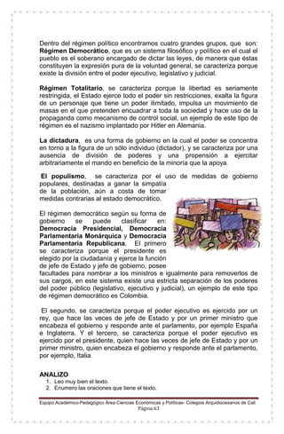 Equipo Académico-Pedagógico Área Ciencias Económicas y Políticas- Colegios Arquidiocesanos de Cali
Página 63
Dentro del régimen político encontramos cuatro grandes grupos, que son:
Régimen Democrático, que es un sistema filosófico y político en el cual el
pueblo es el soberano encargado de dictar las leyes, de manera que éstas
constituyen la expresión pura de la voluntad general, se caracteriza porque
existe la división entre el poder ejecutivo, legislativo y judicial.
Régimen Totalitario, se caracteriza porque la libertad es seriamente
restringida, el Estado ejerce todo el poder sin restricciones, exalta la figura
de un personaje que tiene un poder ilimitado, impulsa un movimiento de
masas en el que pretenden encuadrar a toda la sociedad y hace uso de la
propaganda como mecanismo de control social, un ejemplo de este tipo de
régimen es el nazismo implantado por Hitler en Alemania.
La dictadura, es una forma de gobierno en la cual el poder se concentra
en torno a la figura de un sólo individuo (dictador), y se caracteriza por una
ausencia de división de poderes y una propensión a ejercitar
arbitrariamente el mando en beneficio de la minoría que la apoya.
El populismo, se caracteriza por el uso de medidas de gobierno
populares, destinadas a ganar la simpatía
de la población, aún a costa de tomar
medidas contrarias al estado democrático.
El régimen democrático según su forma de
gobierno se puede clasificar en:
Democracia Presidencial, Democracia
Parlamentaria Monárquica y Democracia
Parlamentaria Republicana. El primero
se caracteriza porque el presidente es
elegido por la ciudadanía y ejerce la función
de jefe de Estado y jefe de gobierno, posee
facultades para nombrar a los ministros e igualmente para removerlos de
sus cargos, en este sistema existe una estricta separación de los poderes
del poder público (legislativo, ejecutivo y judicial), un ejemplo de este tipo
de régimen democrático es Colombia.
El segundo, se caracteriza porque el poder ejecutivo es ejercido por un
rey, que hace las veces de jefe de Estado y por un primer ministro que
encabeza el gobierno y responde ante el parlamento, por ejemplo España
e Inglaterra. Y el tercero, se caracteriza porque el poder ejecutivo es
ejercido por el presidente, quien hace las veces de jefe de Estado y por un
primer ministro, quien encabeza el gobierno y responde ante el parlamento,
por ejemplo, Italia.
ANALIZO
1. Leo muy bien el texto.
2. Enumero las oraciones que tiene el texto.
 
