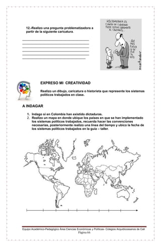 Equipo Académico-Pedagógico Área Ciencias Económicas y Políticas- Colegios Arquidiocesanos de Cali
Página 66
12.-Realizo una pregunta problematizadora a
partir de la siguiente caricatura.
______________________________________
______________________________________
______________________________________
______________________________________
______________________________________
____________________________________
EXPRESO MI CREATIVIDAD
Realizo un dibujo, caricatura o historieta que represente los sistemas
políticos trabajados en clase.
A INDAGAR
1. Indago si en Colombia han existido dictaduras.
2. Realizo un mapa en donde ubique los países en que se han implementado
los sistemas políticos trabajados, recuerda hacer las convenciones
necesarias, posteriormente realizo una línea del tiempo y ubico la fecha de
los sistemas políticos trabajados en la guía – taller.
 