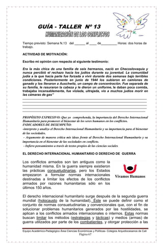 Equipo Académico-Pedagógico Área Ciencias Económicas y Políticas- Colegios Arquidiocesanos de Cali
Página 67
GUÍA - TALLER Nº 13
Tiempo previsto: Semana N.13 del ______ al ____ de_________ Horas: dos horas de
trabajo.
ACTIVIDAD DE MOTIVACIÓN:
Escribo mi opinión con respecto al siguiente testimonio:
Era la más chica de una familia de seis hermanos, nació en Checoslovaquia y
nunca percibió el rechazo hacia los judíos durante su juventud. La comunidad
judía a la que hacía parte fue forzada a vivir durante dos semanas bajo terribles
condiciones. Posteriormente en junio de 1944 los subieron en camiones de
ganado y los llevaron a Auschwitz, un campo de concentración. Fue separada de
su familia, le rasuraron la cabeza y le dieron un uniforme, le daban poca comida,
trabajaba incansablemente, fue violada, ultrajada, vio a muchos judíos morir en
las cámaras de gas”
____________________________________________________________________________________
____________________________________________________________________________________
____________________________________________________________________________________
____________________________________________________________________________________
___________________________________________________________________________________
PROPÓSITO EXPRESIVO: Que yo comprehenda, la importancia del Derecho Internacional
Humanitario para promover el bienestar de los seres humanos en los conflictos.
INDICADORES DE DESEMPEÑO:
-interpreto y analizo el Derecho Internacional Humanitario y su importancia para el bienestar
de las sociedades.
- Argumento de manera crítica mis ideas frente al Derecho Internacional Humanitario y su
importancia en el bienestar de las sociedades en conflicto.
- Infiero pensamientos a través de textos propios de las ciencias sociales.
EL DERECHO INTERNACIONAL HUMANITARIO O DERECHO DE GUERRA
Los conflictos armados son tan antiguos como la
humanidad misma. En la guerra siempre existieron
las prácticas consuetudinarias, pero los Estados
empezaron a formular normas internacionales
destinadas a limitar los efectos de los conflictos
armados por razones humanitarias sólo en los
últimos 150 años.
El derecho internacional humanitario surge después de la segunda guerra
mundial (holocausto de la humanidad). Éste se puede definir como el
conjunto de normas consuetudinarias y convencionales que, con el fin de
solucionar problemas humanitarios generados por las hostilidades, se
aplican a los conflictos armados internacionales o internos. Estas normas
buscan limitar los métodos (estrategias y tácticas) y medios (armas) de
guerra utilizados por parte de los combatientes, y otorgar protección a las
 