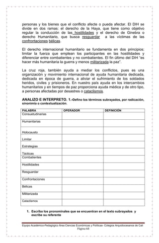 Equipo Académico-Pedagógico Área Ciencias Económicas y Políticas- Colegios Arquidiocesanos de Cali
Página 68
personas y los bienes que el conflicto afecte o pueda afectar. El DIH se
divide en dos ramas: el derecho de la Haya, que tiene como objetivo
regular la conducción de las hostilidades y el derecho de Ginebra o
derecho Humanitario, que busca resguardar a las víctimas de las
confrontaciones bélicas.
El derecho internacional humanitario se fundamenta en dos principios:
limitar la fuerza que emplean los participantes en las hostilidades y
diferenciar entre combatientes y no combatientes. El fin último del DIH “es
hacer más humanitaria la guerra y menos militarizada la paz”.
La cruz roja, también ayuda a mediar los conflictos, pues es una
organización y movimiento internacional de ayuda humanitaria dedicada,
dedicada en época de guerra, a aliviar el sufrimiento de los soldados
heridos, civiles y prisioneros. En nuestro país ayuda en los intercambios
humanitarios y en tiempos de paz proporciona ayuda médica y de otro tipo,
a personas afectadas por desastres o cataclismos.
ANALIZO E INTERPRETO. 1.-Defino los términos subrayados, por radicación,
sinonimia o contextualización.
PALABRA OPERADOR DEFINICIÓN
Consuetudinarias
Humanitarias
Holocausto
Limitar
Estrategias
Tácticas
Combatientes
Hostilidades
Resguardar
Confrontaciones
Bélicas
Militarizada
Cataclismos
1. Escribo los pronominales que se encuentran en el texto subrayados y
escribe su referente
 