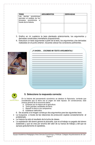 Equipo Académico-Pedagógico Área Ciencias Económicas y Políticas- Colegios Arquidiocesanos de Cali
Página 7
TESIS ARGUMENTOS DERIVADAS
Las teorías económicas
permiten el análisis de los
procesos económicos a
través de la historia.
3. Grafico en mi cuaderno la tesis planteada anteriormente, tus argumentos y
derivadas construidas (mentefacto proposicional).
4. Estructuro un texto argumental a partir de la tesis, los argumentos y las derivadas
realizadas en el punto anterior, recuerda colocar los conectores pertinentes.
5. Selecciono la respuesta correcta:
En la historia del pensamiento económico se destaca la fisiocracia, corriente que
consideraba que la tierra era el origen de toda riqueza. En consecuencia, todo
avance general de la economía debía
a. Empezar por la mejora de la agricultura
b. Tener grandes cantidades de tierra.
c. Repartir la tierra a los campesinos.
d. Establecer latifundios.
6. De acuerdo a la imagen construyo dos argumentos para las siguientes tesis:
 La burguesía a través de las relaciones de producción explota constantemente al
proletariado.
 La historia ha sido el resultado de la lucha de clases.
 La explotación del obrero genera la plusvalía, que es el trabajo no pagado del obrero
asalariado y que se crea por encima del valor de su fuerza de trabajo y del que se
apropia gratuitamente el capitalista.
¡Y AHORA… ESCRIBO MI TEXTO ARGUMENTAL!
_____________________________________________________
_____________________________________________________
_____________________________________________________
_____________________________________________________
_____________________________________________________
_____________________________________________________
_____________________________________________________
_____________________________________________________
_____________________________________________________
_____________________________________________________
_____________________________________________________
_____________________________________________________
_____________________________________________________
_____________________________________________________
_____________________________________________________
_____________________________________________________
_____________________________________________________
_____________________________________________________
_____________________________________________________
_____________________________________________________
__________________________________________
 