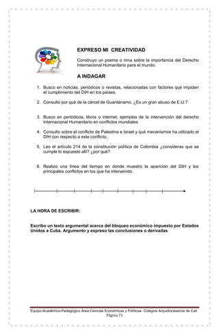 Equipo Académico-Pedagógico Área Ciencias Económicas y Políticas- Colegios Arquidiocesanos de Cali
Página 71
EXPRESO MI CREATIVIDAD
Construyo un poema o rima sobre la importancia del Derecho
Internacional Humanitario para el mundo.
A INDAGAR
1. Busco en noticias, periódicos o revistas, relacionadas con factores que impiden
el cumplimiento del DIH en los países.
2. Consulto por qué de la cárcel de Guantánamo. ¿Es un gran abuso de E.U.?
3. Busco en periódicos, libros o internet, ejemplos de la intervención del derecho
Internacional Humanitario en conflictos mundiales
.
4. Consulto sobre el conflicto de Palestina e Israel y qué mecanismos ha utilizado el
DIH con respecto a este conflicto.
5. Leo el artículo 214 de la constitución política de Colombia ¿consideras que se
cumple lo expuesto allí? ¿por qué?
6. Realizo una línea del tiempo en donde muestro la aparición del DIH y los
principales conflictos en los que ha intervenido.
LA HORA DE ESCRIBIR:
Escribo un texto argumental acerca del bloqueo económico impuesto por Estados
Unidos a Cuba. Argumento y expreso las conclusiones o derivadas
 
