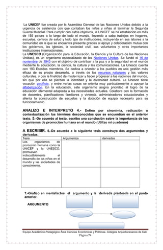 Equipo Académico-Pedagógico Área Ciencias Económicas y Políticas- Colegios Arquidiocesanos de Cali
Página 74
La UNICEF fue creada por la Asamblea General de las Naciones Unidas debido a la
urgencia de asistencia con que contaban los niños y niñas al terminar la Segunda
Guerra Mundial. Para cumplir con estos objetivos, la UNICEF se ha establecido en más
de 155 países a lo largo de todo el mundo, llevando a cabo trabajos en hogares,
escuelas, centros de salud y todo tipo de instituciones, incluyendo en sus labores a la
comunidad en la que se encuentra presente gracias al apoyo y colaboración mutua con
los gobiernos, las iglesias, la sociedad civil, sus voluntarios y otras importantes
instituciones internacionales.
La UNESCO (Organización para la Educación, la Ciencia y la Cultura de las Naciones
Unidas), es un organismo especializado de las Naciones Unidas. Se fundó el 16 de
noviembre de 1945 con el objetivo de contribuir a la paz y a la seguridad en el mundo
mediante la educación, la ciencia, la cultura y las comunicaciones. La Unesco cuenta
con 193 Estados miembros. Se dedica a orientar a los pueblos en una gestión más
eficaz de su propio desarrollo, a través de los recursos naturales y los valores
culturales, y con la finalidad de modernizar y hacer progresar a las naciones del mundo,
sin que por ello se pierdan la identidad y la diversidad cultural. La Unesco tiene
vocación pacifista, y entre varias cosas se orienta muy particularmente a apoyar la
alfabetización. En la educación, este organismo asigna prioridad al logro de la
educación elemental adaptada a las necesidades actuales. Colabora con la formación
de docentes, planificadores familiares y vivienda, administradores educacionales y
alienta la construcción de escuelas y la dotación de equipo necesario para su
funcionamiento.
ANALIZO E INTERPRETO 4.- Defino por sinonimia, radicación o
contextualización los términos desconocidos que se encuentran en el anterior
texto. 5.-De acuerdo al texto, escribo una conclusión sobre la importancia de los
organismos de promoción humana en el mundo.(Utilizo mi cuaderno)
A ESCRIBIR. 6.-De acuerdo a la siguiente tesis construyo dos argumentos y
derivadas.
Tesis Argumentos derivadas
Los organismos de
promoción humana como la
UNICEF y la UNESCO,
promueven
indiscutiblemente el
desarrollo de los niños en el
mundo y las sociedades de
conocimiento.
7.-Grafico en mentefactos el argumento y la derivada planteada en el punto
anterior.
ARGUMENTO
 
