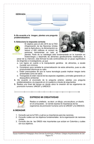 Equipo Académico-Pedagógico Área Ciencias Económicas y Políticas- Colegios Arquidiocesanos de Cali
Página 75
DERIVADA
8.-De acuerdo a la imagen, planteo una pregunta
problematizadora.
9.-Selecciono la respuesta correcta:
El objetivo para el año 2015 de la FAO
(Organización de las Naciones Unidas
para la Agricultura y la Alimentación) es
reducir a 400 millones el número de
personas hambrientas en todo el
planeta. Parte de su estrategia está fundamentada en la inversión en
biotecnología y desarrollo de alimentos genéticamente modificados. A
pesar de su intención, esta fórmula ha sido controvertida por un grupo significativo
de dirigentes e investigadores, ya que
a. Los logros en cuanto a la manipulación genética de alimentos, a escala
mundial, son mínimos.
b. Consideran poco rentable la comercialización de estos alimentos, pues su alta
productividad disminuye su valor.
c. Están preocupados de que la nueva tecnología pueda implicar riesgos tanto
ambientales como de salud.
d. Transgrede el orden natural de las especies vegetales y animales generando un
desequilibrio ambiental.
4. De acuerdo al enunciado de la pregunta anterior, planteo una pregunta
problematizadora y la respondo en mi cuaderno a través de argumentos
5. Realizo una línea del tiempo en donde ubico la creación de los organismos de
promoción humana: UNICEF y UNESCO
EXPRESO MI CREATIVIDAD
Realizo un artefacto, es decir, un dibujo, una escultura, un diseño
en el computador, en donde expreso la importancia de los
organismos de promoción humana como la UNICEF y la UNESCO.
A INDAGAR
1. Consulto qué es la FAO y cuál es su importancia para las naciones.
2. Consulto cuáles son los objetivos fundamentales de la organización de naciones
unidas.
3. Consulto dos de las ONGS más importantes que actúan en Colombia y cuáles
son sus objetivos.
 
