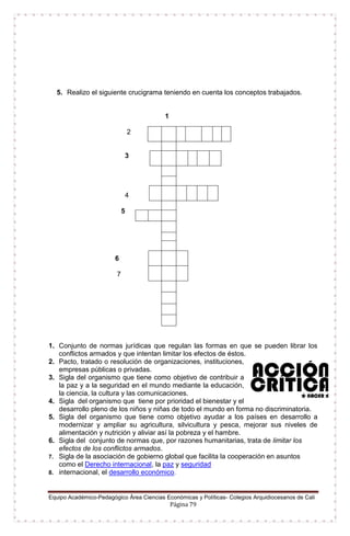 Equipo Académico-Pedagógico Área Ciencias Económicas y Políticas- Colegios Arquidiocesanos de Cali
Página 79
5. Realizo el siguiente crucigrama teniendo en cuenta los conceptos trabajados.
1
2
3
4
5
6
7
1. Conjunto de normas jurídicas que regulan las formas en que se pueden librar los
conflictos armados y que intentan limitar los efectos de éstos.
2. Pacto, tratado o resolución de organizaciones, instituciones,
empresas públicas o privadas.
3. Sigla del organismo que tiene como objetivo de contribuir a
la paz y a la seguridad en el mundo mediante la educación,
la ciencia, la cultura y las comunicaciones.
4. Sigla del organismo que tiene por prioridad el bienestar y el
desarrollo pleno de los niños y niñas de todo el mundo en forma no discriminatoria.
5. Sigla del organismo que tiene como objetivo ayudar a los países en desarrollo a
modernizar y ampliar su agricultura, silvicultura y pesca, mejorar sus niveles de
alimentación y nutrición y aliviar así la pobreza y el hambre.
6. Sigla del conjunto de normas que, por razones humanitarias, trata de limitar los
efectos de los conflictos armados.
7. Sigla de la asociación de gobierno global que facilita la cooperación en asuntos
como el Derecho internacional, la paz y seguridad
8. internacional, el desarrollo económico.
 