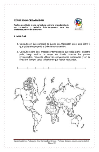 Equipo Académico-Pedagógico Área Ciencias Económicas y Políticas- Colegios Arquidiocesanos de Cali
Página 80
EXPRESO MI CREATIVIDAD
Realizo un dibujo o una caricatura sobre la importancia de
los convenios y tratados internacionales para los
diferentes países en el mundo.
A INDAGAR
1. Consulto en qué consistió la guerra en Afganistán en el año 2001 y
qué papel desempeñó el DIH y sus convenios.
2. Consulto sobre dos tratados internaciones que haga parte nuestro
país, luego realizo un mapa en donde muestre los países
involucrados, recuerdo utilizar las convenciones necesarias y en la
línea del tiempo, ubico la fecha en que fueron realizados.
 