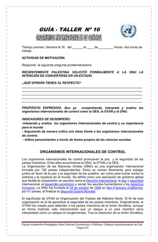 Equipo Académico-Pedagógico Área Ciencias Económicas y Políticas- Colegios Arquidiocesanos de Cali
Página 81
GUÍA - TALLER Nº 16
Tiempo previsto: Semana N.16 del ______ al ____ de_________ Horas: dos horas de
trabajo.
ACTIVIDAD DE MOTIVACIÓN
Respondo la siguiente pregunta problematizadora:
RECIENTEMENTE PALESTINA SOLICITÓ FORMALMENTE A LA ONU LA
INTENCIÓN DE CONVERTIRSE EN UN ESTADO.
¿QUÉ OPINIÓN TIENES AL RESPECTO?
______________________________________________________________________
______________________________________________________________________
______________________________________________________________________
______________________________________________________________________
______________________________________________________________________
PROPÓSITO EXPRESIVO: Que yo comprehenda, interprete y analice los
organismos internacionales de control como la OEA, la OTAN y la ONU.
INDICADORES DE DESEMPEÑO:
-interpreto y analizo los organismos internacionales de control y su importancia
para el mundo
- Argumento de manera crítica mis ideas frente a los organismos internacionales
de control.
- Infiero pensamientos a través de textos propios de las ciencias sociales.
ORGANISMOS INTERNACIONALES DE CONTROL
Los organismos internacionales de control promueven la paz y la seguridad de los
países miembros. Entre ellos encontramos la ONU, la OTAN y la OEA.
La Organización de las Naciones Unidas (ONU) es una organización internacional
formada por 192 países independientes. Estos se reúnen libremente para trabajar
juntos en favor de la paz y la seguridad de los pueblos, así como para luchar contra la
pobreza y la injusticia en el mundo. Se define como una asociación de gobierno global
que facilita la cooperación en asuntos como el Derecho internacional, la paz y seguridad
internacional, el desarrollo económico y social, los asuntos humanitarios y los derechos
humanos. La ONU fue fundada el 24 de octubre de 1945 en San Francisco (California),
por 51 países, al finalizar la Segunda Guerra Mundial.
El significado de OTAN es Organización del Tratado del Atlántico Norte. El fin de esta
organización es el de garantizar la seguridad de los países miembros. Originalmente, la
OTAN fue creada para defender a los países miembros de la Unión Soviética, aunque
en forma implícita, solo mencionando que un ataque a un país miembro sería
interpretado como un ataque al conglomerado. Tras la disolución de la Unión Soviética,
 