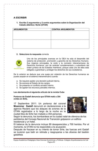 Equipo Académico-Pedagógico Área Ciencias Económicas y Políticas- Colegios Arquidiocesanos de Cali
Página 83
A ESCRIBIR
1. Escribo 2 argumentos y 2 contra argumentos sobre la Organización del
tratado atlántico- Norte (OTAN)
ARGUMENTOS CONTRA ARGUMENTOS
2. Selecciono la respuesta correcta
Uno de los principales avances en la OEA ha sido el desarrollo del
sistema de protección, promoción y garantía de los Derechos Humano.
Sus órganos principales, la corte y la comisión interamericana de
Derechos Humanos, son de carácter complementario y subsidiario del
orden jurídico de los Estados miembros, porque cada uno de ellos está
obligado a garantizar y proteger los derechos de sus ciudadanos.
De lo anterior se deduce que una queja por violación de los Derechos humanos se
puede aceptar en el sistema interamericano cuando
a. Se requiere apelar una decisión judicial interna.
b. Se exonera el Estado de los cargos.
c. Se presenta un conflicto armado interno.
d. Se agotan los recursos judiciales internos.
Leo atentamente el siguiente artículo de la revista Cuba
Portavoz de Gadafi denuncia que OTAN mató a 354
civiles en Sirte,
17 Septiembre 2011: Un portavoz del coronel
Moammar Gadafi denunció en declaraciones a la
agencia Reuters que los ataques de aviones de la
OTAN registrados a lo largo de la noche en la
ciudad libia de Sirte han matado a 354 personas.
Según la denuncia, los bombardeos en la ciudad natal de ofensiva de los
partidarios del Consejo Nacional de Transición golpearon un edificio
residencial y un hotel.
El balance de la denuncia incluye 89 desaparecidos y 700 heridos. Por el
momento, la OTAN no ha respondido a la acusación.
Después de fracasar en su intento de tomar Sirte, las fuerzas anti Gadafi
se tuvieron que batir en retirada y reagruparse a las afueras del bastión
gadafista.
 