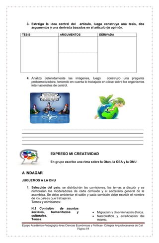 Equipo Académico-Pedagógico Área Ciencias Económicas y Políticas- Colegios Arquidiocesanos de Cali
Página 84
3. Extraigo la idea central del artículo, luego construyo una tesis, dos
argumentos y una derivada basados en el artículo de opinión.
TESIS ARGUMENTOS DERIVADA
4. Analizo detenidamente las imágenes, luego construyo una pregunta
problematizadora, teniendo en cuenta lo trabajado en clase sobre los organismos
internacionales de control.
______________________________________________________________________
______________________________________________________________________
______________________________________________________________________
______________________________________________________________________
______________________________________________________________________
EXPRESO MI CREATIVIDAD
En grupo escribo una rima sobre la Otan, la OEA y la ONU
A INDAGAR
JUGUEMOS A LA ONU
1. Selección del país: se distribuirán las comisiones, los temas a discutir y se
nombrarán los moderadores de cada comisión y el secretario general de la
asamblea. Se debe ambientar el salón y cada comisión debe escribir el nombre
de los países que trabajaran.
Temas y comisiones:
N.1 Comisión de asuntos
sociales, humanitarios y
culturales.
Temas:
 Migración y discriminación étnica.
 Narcotráfico y erradicación del
mismo.
 
