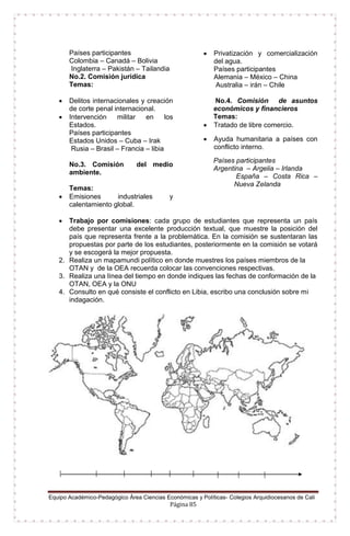 Equipo Académico-Pedagógico Área Ciencias Económicas y Políticas- Colegios Arquidiocesanos de Cali
Página 85
Países participantes
Colombia – Canadá – Bolivia
Inglaterra – Pakistán – Tailandia
No.2. Comisión jurídica
Temas:
 Delitos internacionales y creación
de corte penal internacional.
 Intervención militar en los
Estados.
Países participantes
Estados Unidos – Cuba – Irak
Rusia – Brasil – Francia – libia
No.3. Comisión del medio
ambiente.
Temas:
 Emisiones industriales y
calentamiento global.
 Privatización y comercialización
del agua.
Países participantes
Alemania – México – China
Australia – irán – Chile
No.4. Comisión de asuntos
económicos y financieros
Temas:
 Tratado de libre comercio.
 Ayuda humanitaria a países con
conflicto interno.
Países participantes
Argentina – Argelia – Irlanda
España – Costa Rica –
Nueva Zelanda
 Trabajo por comisiones: cada grupo de estudiantes que representa un país
debe presentar una excelente producción textual, que muestre la posición del
país que representa frente a la problemática. En la comisión se sustentaran las
propuestas por parte de los estudiantes, posteriormente en la comisión se votará
y se escogerá la mejor propuesta.
2. Realiza un mapamundi político en donde muestres los países miembros de la
OTAN y de la OEA recuerda colocar las convenciones respectivas.
3. Realiza una línea del tiempo en donde indiques las fechas de conformación de la
OTAN, OEA y la ONU
4. Consulto en qué consiste el conflicto en Libia, escribo una conclusión sobre mi
indagación.
 