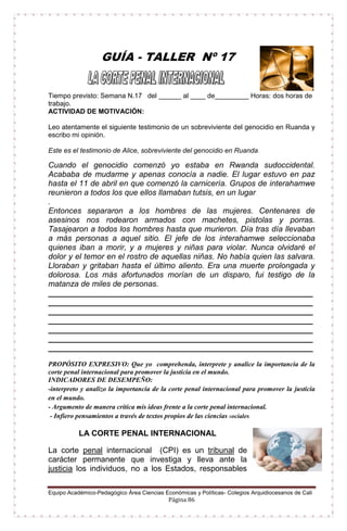 Equipo Académico-Pedagógico Área Ciencias Económicas y Políticas- Colegios Arquidiocesanos de Cali
Página 86
GUÍA - TALLER Nº 17
Tiempo previsto: Semana N.17 del ______ al ____ de_________ Horas: dos horas de
trabajo.
ACTIVIDAD DE MOTIVACIÓN:
Leo atentamente el siguiente testimonio de un sobreviviente del genocidio en Ruanda y
escribo mi opinión.
Este es el testimonio de Alice, sobreviviente del genocidio en Ruanda.
Cuando el genocidio comenzó yo estaba en Rwanda sudoccidental.
Acababa de mudarme y apenas conocía a nadie. El lugar estuvo en paz
hasta el 11 de abril en que comenzó la carnicería. Grupos de interahamwe
reunieron a todos los que ellos llamaban tutsis, en un lugar
.
Entonces separaron a los hombres de las mujeres. Centenares de
asesinos nos rodearon armados con machetes, pistolas y porras.
Tasajearon a todos los hombres hasta que murieron. Día tras día llevaban
a más personas a aquel sitio. El jefe de los interahamwe seleccionaba
quienes iban a morir, y a mujeres y niñas para violar. Nunca olvidaré el
dolor y el temor en el rostro de aquellas niñas. No había quien las salvara.
Lloraban y gritaban hasta el último aliento. Era una muerte prolongada y
dolorosa. Los más afortunados morían de un disparo, fui testigo de la
matanza de miles de personas.
____________________________________________________________
____________________________________________________________
____________________________________________________________
____________________________________________________________
____________________________________________________________
____________________________________________________________
____________________________________________________________
PROPÓSITO EXPRESIVO: Que yo comprehenda, interprete y analice la importancia de la
corte penal internacional para promover la justicia en el mundo.
INDICADORES DE DESEMPEÑO:
-interpreto y analizo la importancia de la corte penal internacional para promover la justicia
en el mundo.
- Argumento de manera crítica mis ideas frente a la corte penal internacional.
- Infiero pensamientos a través de textos propios de las ciencias sociales.
LA CORTE PENAL INTERNACIONAL
La corte penal internacional (CPI) es un tribunal de
carácter permanente que investiga y lleva ante la
justicia los individuos, no a los Estados, responsables
 