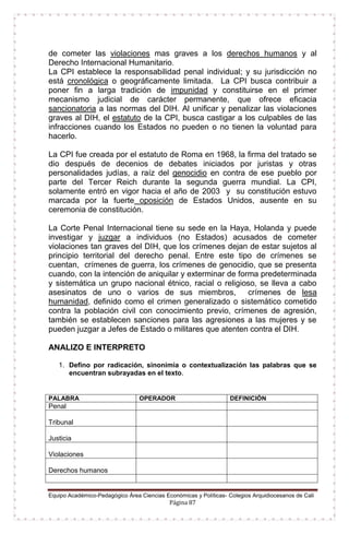 Equipo Académico-Pedagógico Área Ciencias Económicas y Políticas- Colegios Arquidiocesanos de Cali
Página 87
de cometer las violaciones mas graves a los derechos humanos y al
Derecho Internacional Humanitario.
La CPI establece la responsabilidad penal individual; y su jurisdicción no
está cronológica o geográficamente limitada. La CPI busca contribuir a
poner fin a larga tradición de impunidad y constituirse en el primer
mecanismo judicial de carácter permanente, que ofrece eficacia
sancionatoria a las normas del DIH. Al unificar y penalizar las violaciones
graves al DIH, el estatuto de la CPI, busca castigar a los culpables de las
infracciones cuando los Estados no pueden o no tienen la voluntad para
hacerlo.
La CPI fue creada por el estatuto de Roma en 1968, la firma del tratado se
dio después de decenios de debates iniciados por juristas y otras
personalidades judías, a raíz del genocidio en contra de ese pueblo por
parte del Tercer Reich durante la segunda guerra mundial. La CPI,
solamente entró en vigor hacia el año de 2003 y su constitución estuvo
marcada por la fuerte oposición de Estados Unidos, ausente en su
ceremonia de constitución.
La Corte Penal Internacional tiene su sede en la Haya, Holanda y puede
investigar y juzgar a individuos (no Estados) acusados de cometer
violaciones tan graves del DIH, que los crímenes dejan de estar sujetos al
principio territorial del derecho penal. Entre este tipo de crímenes se
cuentan, crímenes de guerra, los crímenes de genocidio, que se presenta
cuando, con la intención de aniquilar y exterminar de forma predeterminada
y sistemática un grupo nacional étnico, racial o religioso, se lleva a cabo
asesinatos de uno o varios de sus miembros, crímenes de lesa
humanidad, definido como el crimen generalizado o sistemático cometido
contra la población civil con conocimiento previo, crímenes de agresión,
también se establecen sanciones para las agresiones a las mujeres y se
pueden juzgar a Jefes de Estado o militares que atenten contra el DIH.
ANALIZO E INTERPRETO
1. Defino por radicación, sinonimia o contextualización las palabras que se
encuentran subrayadas en el texto.
PALABRA OPERADOR DEFINICIÓN
Penal
Tribunal
Justicia
Violaciones
Derechos humanos
 