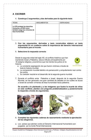 Equipo Académico-Pedagógico Área Ciencias Económicas y Políticas- Colegios Arquidiocesanos de Cali
Página 89
A ESCRIBIR
4. Construyo 2 argumentos y dos derivadas para la siguiente tesis:
TESIS ARGUMENTOS DERIVADAS
La CPI protege los derechos
humanos y el DHI como
también juzga los crímenes de
lesa humanidad.
5. Con los argumentos, derivadas y tesis construidos elaboro un texto
argumental en mi cuaderno sobre la importancia del derecho internacional
humanitario para el mundo.
6. Selecciono la respuesta correcta:
Desde la segunda mitad del siglo XX, el conflicto histórico que han
mantenido Israel y Palestina, estuvo influido principalmente por
El estigma religioso y económico que han tenido los judíos en la
historia.
a. La constante segregación de que fueron víctimas a través de
toda la historia mundial.
b. La composición mundial debido a la persecución y aniquilamiento nazi contra
los judíos.
c. Su carácter neutral en el desarrollo de la segunda guerra mundial.
7. Durante el conflicto entre Palestina e Israel, después de la segunda Guerra
Mundial, se han generado una gran cantidad de debates en los cuales se acusa
a Israel de cometer crímenes de lesa humanidad hacia palestina.
De acuerdo a lo planteado y a las imágenes que ilustra la muerte de niños
en este conflicto, planteo una pregunta problematizadora y posteriormente
la respondo a través de argumentos.
8. Completo las siguientes cadenas de razonamiento mediante la ejercitación
de los silogismos.
a. Los países que atentan contra el Derecho Internacional Humanitario son
juzgados por la Corte Penal Internacional.
 